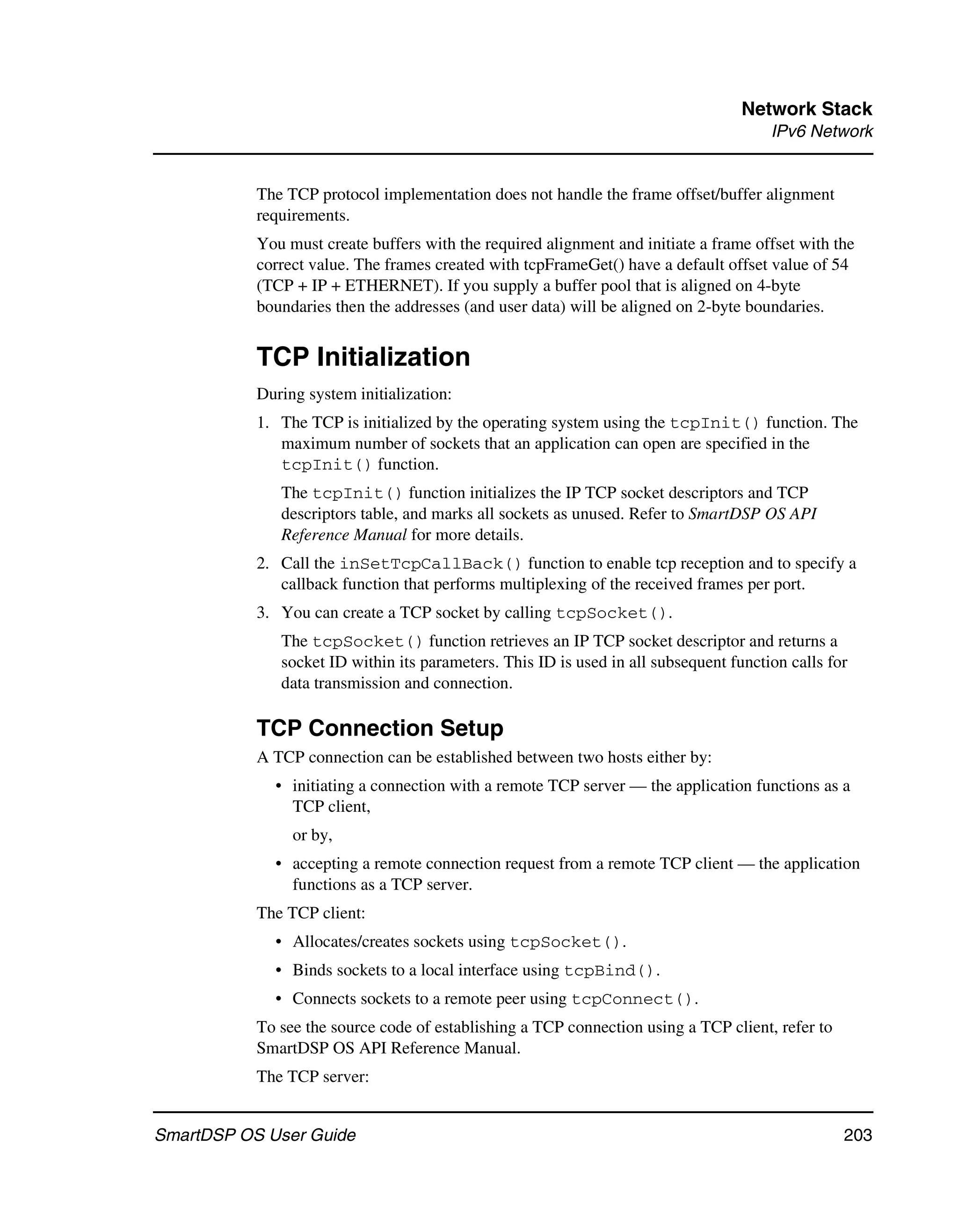 Network Stack
                                                                                       IPv6 Network


           The TCP protocol implementation does not handle the frame offset/buffer alignment
           requirements.
           You must create buffers with the required alignment and initiate a frame offset with the
           correct value. The frames created with tcpFrameGet() have a default offset value of 54
           (TCP + IP + ETHERNET). If you supply a buffer pool that is aligned on 4-byte
           boundaries then the addresses (and user data) will be aligned on 2-byte boundaries.


           TCP Initialization
           During system initialization:
           1. The TCP is initialized by the operating system using the tcpInit() function. The
              maximum number of sockets that an application can open are specified in the
              tcpInit() function.
              The tcpInit() function initializes the IP TCP socket descriptors and TCP
              descriptors table, and marks all sockets as unused. Refer to SmartDSP OS API
              Reference Manual for more details.
           2. Call the inSetTcpCallBack() function to enable tcp reception and to specify a
              callback function that performs multiplexing of the received frames per port.
           3. You can create a TCP socket by calling tcpSocket().
              The tcpSocket() function retrieves an IP TCP socket descriptor and returns a
              socket ID within its parameters. This ID is used in all subsequent function calls for
              data transmission and connection.

           TCP Connection Setup
           A TCP connection can be established between two hosts either by:
             • initiating a connection with a remote TCP server — the application functions as a
               TCP client,
                or by,
             • accepting a remote connection request from a remote TCP client — the application
               functions as a TCP server.
           The TCP client:
             • Allocates/creates sockets using tcpSocket().
             • Binds sockets to a local interface using tcpBind().
             • Connects sockets to a remote peer using tcpConnect().
           To see the source code of establishing a TCP connection using a TCP client, refer to
           SmartDSP OS API Reference Manual.
           The TCP server:


SmartDSP OS User Guide                                                                            203
 
