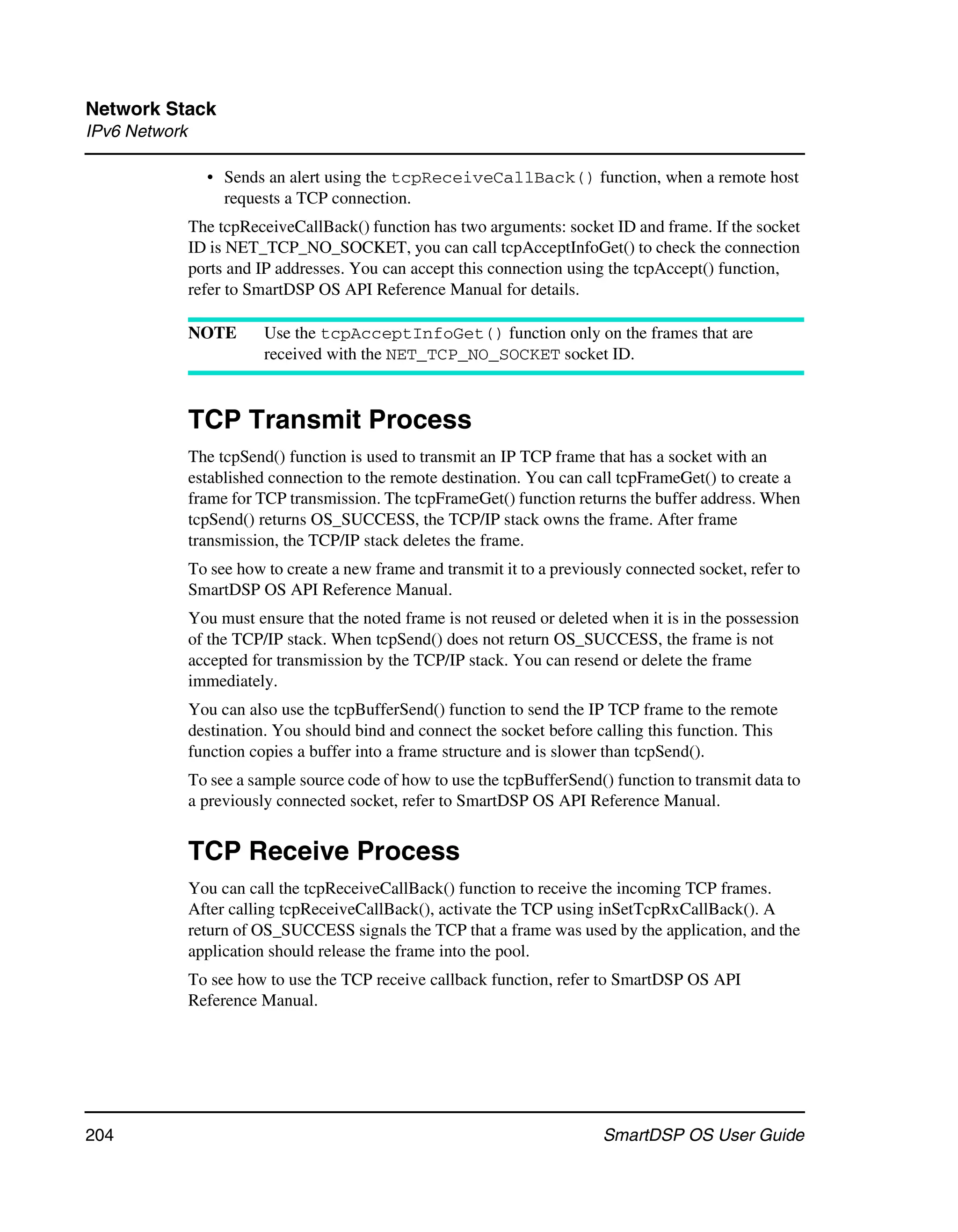Network Stack
IPv6 Network

                 • Sends an alert using the tcpReceiveCallBack() function, when a remote host
                   requests a TCP connection.
               The tcpReceiveCallBack() function has two arguments: socket ID and frame. If the socket
               ID is NET_TCP_NO_SOCKET, you can call tcpAcceptInfoGet() to check the connection
               ports and IP addresses. You can accept this connection using the tcpAccept() function,
               refer to SmartDSP OS API Reference Manual for details.

               NOTE       Use the tcpAcceptInfoGet() function only on the frames that are
                          received with the NET_TCP_NO_SOCKET socket ID.



               TCP Transmit Process
               The tcpSend() function is used to transmit an IP TCP frame that has a socket with an
               established connection to the remote destination. You can call tcpFrameGet() to create a
               frame for TCP transmission. The tcpFrameGet() function returns the buffer address. When
               tcpSend() returns OS_SUCCESS, the TCP/IP stack owns the frame. After frame
               transmission, the TCP/IP stack deletes the frame.
               To see how to create a new frame and transmit it to a previously connected socket, refer to
               SmartDSP OS API Reference Manual.
               You must ensure that the noted frame is not reused or deleted when it is in the possession
               of the TCP/IP stack. When tcpSend() does not return OS_SUCCESS, the frame is not
               accepted for transmission by the TCP/IP stack. You can resend or delete the frame
               immediately.
               You can also use the tcpBufferSend() function to send the IP TCP frame to the remote
               destination. You should bind and connect the socket before calling this function. This
               function copies a buffer into a frame structure and is slower than tcpSend().
               To see a sample source code of how to use the tcpBufferSend() function to transmit data to
               a previously connected socket, refer to SmartDSP OS API Reference Manual.


               TCP Receive Process
               You can call the tcpReceiveCallBack() function to receive the incoming TCP frames.
               After calling tcpReceiveCallBack(), activate the TCP using inSetTcpRxCallBack(). A
               return of OS_SUCCESS signals the TCP that a frame was used by the application, and the
               application should release the frame into the pool.
               To see how to use the TCP receive callback function, refer to SmartDSP OS API
               Reference Manual.




204                                                                         SmartDSP OS User Guide
 