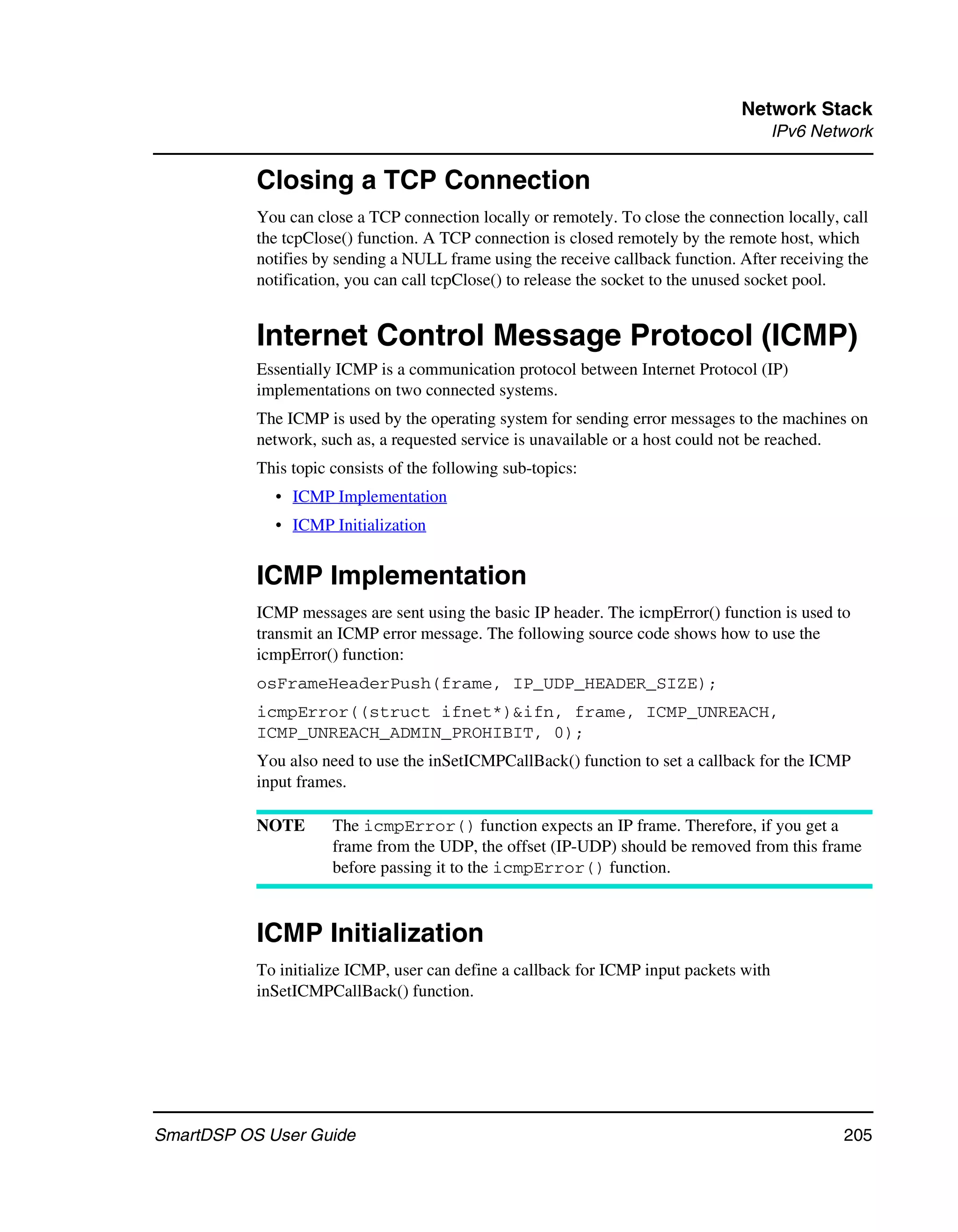 Network Stack
                                                                                        IPv6 Network

           Closing a TCP Connection
           You can close a TCP connection locally or remotely. To close the connection locally, call
           the tcpClose() function. A TCP connection is closed remotely by the remote host, which
           notifies by sending a NULL frame using the receive callback function. After receiving the
           notification, you can call tcpClose() to release the socket to the unused socket pool.


           Internet Control Message Protocol (ICMP)
           Essentially ICMP is a communication protocol between Internet Protocol (IP)
           implementations on two connected systems.
           The ICMP is used by the operating system for sending error messages to the machines on
           network, such as, a requested service is unavailable or a host could not be reached.
           This topic consists of the following sub-topics:
             • ICMP Implementation
             • ICMP Initialization


           ICMP Implementation
           ICMP messages are sent using the basic IP header. The icmpError() function is used to
           transmit an ICMP error message. The following source code shows how to use the
           icmpError() function:
           osFrameHeaderPush(frame, IP_UDP_HEADER_SIZE);
           icmpError((struct ifnet*)&ifn, frame, ICMP_UNREACH,
           ICMP_UNREACH_ADMIN_PROHIBIT, 0);
           You also need to use the inSetICMPCallBack() function to set a callback for the ICMP
           input frames.

           NOTE       The icmpError() function expects an IP frame. Therefore, if you get a
                      frame from the UDP, the offset (IP-UDP) should be removed from this frame
                      before passing it to the icmpError() function.



           ICMP Initialization
           To initialize ICMP, user can define a callback for ICMP input packets with
           inSetICMPCallBack() function.




SmartDSP OS User Guide                                                                          205
 