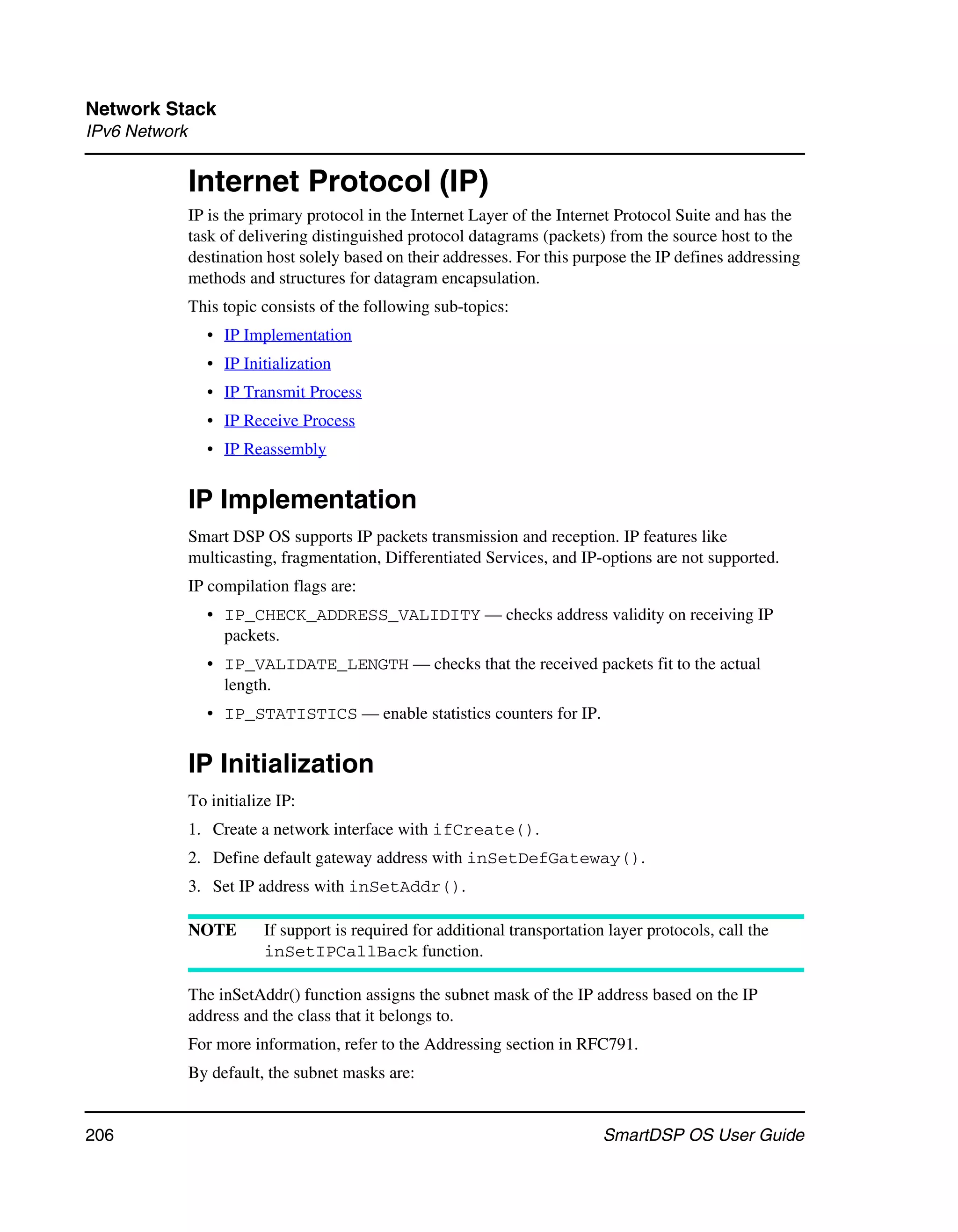 Network Stack
IPv6 Network


               Internet Protocol (IP)
               IP is the primary protocol in the Internet Layer of the Internet Protocol Suite and has the
               task of delivering distinguished protocol datagrams (packets) from the source host to the
               destination host solely based on their addresses. For this purpose the IP defines addressing
               methods and structures for datagram encapsulation.
               This topic consists of the following sub-topics:
                  • IP Implementation
                  • IP Initialization
                  • IP Transmit Process
                  • IP Receive Process
                  • IP Reassembly


               IP Implementation
               Smart DSP OS supports IP packets transmission and reception. IP features like
               multicasting, fragmentation, Differentiated Services, and IP-options are not supported.
               IP compilation flags are:
                  • IP_CHECK_ADDRESS_VALIDITY — checks address validity on receiving IP
                    packets.
                  • IP_VALIDATE_LENGTH — checks that the received packets fit to the actual
                    length.
                  • IP_STATISTICS — enable statistics counters for IP.


               IP Initialization
               To initialize IP:
               1. Create a network interface with ifCreate().
               2. Define default gateway address with inSetDefGateway().
               3. Set IP address with inSetAddr().

               NOTE        If support is required for additional transportation layer protocols, call the
                           inSetIPCallBack function.

               The inSetAddr() function assigns the subnet mask of the IP address based on the IP
               address and the class that it belongs to.
               For more information, refer to the Addressing section in RFC791.
               By default, the subnet masks are:


206                                                                            SmartDSP OS User Guide
 