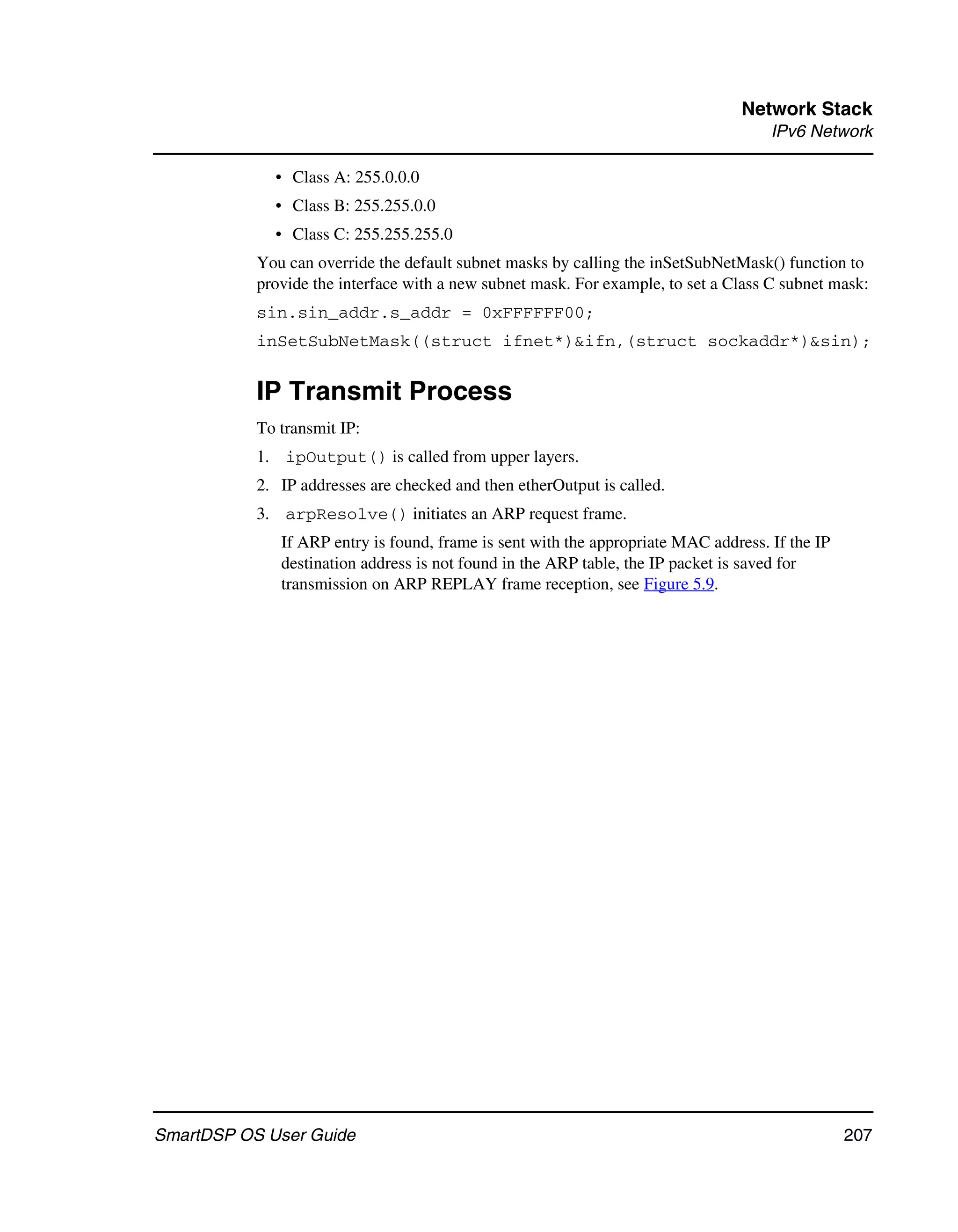 Network Stack
                                                                                     IPv6 Network

             • Class A: 255.0.0.0
             • Class B: 255.255.0.0
             • Class C: 255.255.255.0
           You can override the default subnet masks by calling the inSetSubNetMask() function to
           provide the interface with a new subnet mask. For example, to set a Class C subnet mask:
           sin.sin_addr.s_addr = 0xFFFFFF00;
           inSetSubNetMask((struct ifnet*)&ifn,(struct sockaddr*)&sin);


           IP Transmit Process
           To transmit IP:
           1. ipOutput() is called from upper layers.
           2. IP addresses are checked and then etherOutput is called.
           3. arpResolve() initiates an ARP request frame.
              If ARP entry is found, frame is sent with the appropriate MAC address. If the IP
              destination address is not found in the ARP table, the IP packet is saved for
              transmission on ARP REPLAY frame reception, see Figure 5.9.




SmartDSP OS User Guide                                                                           207
 