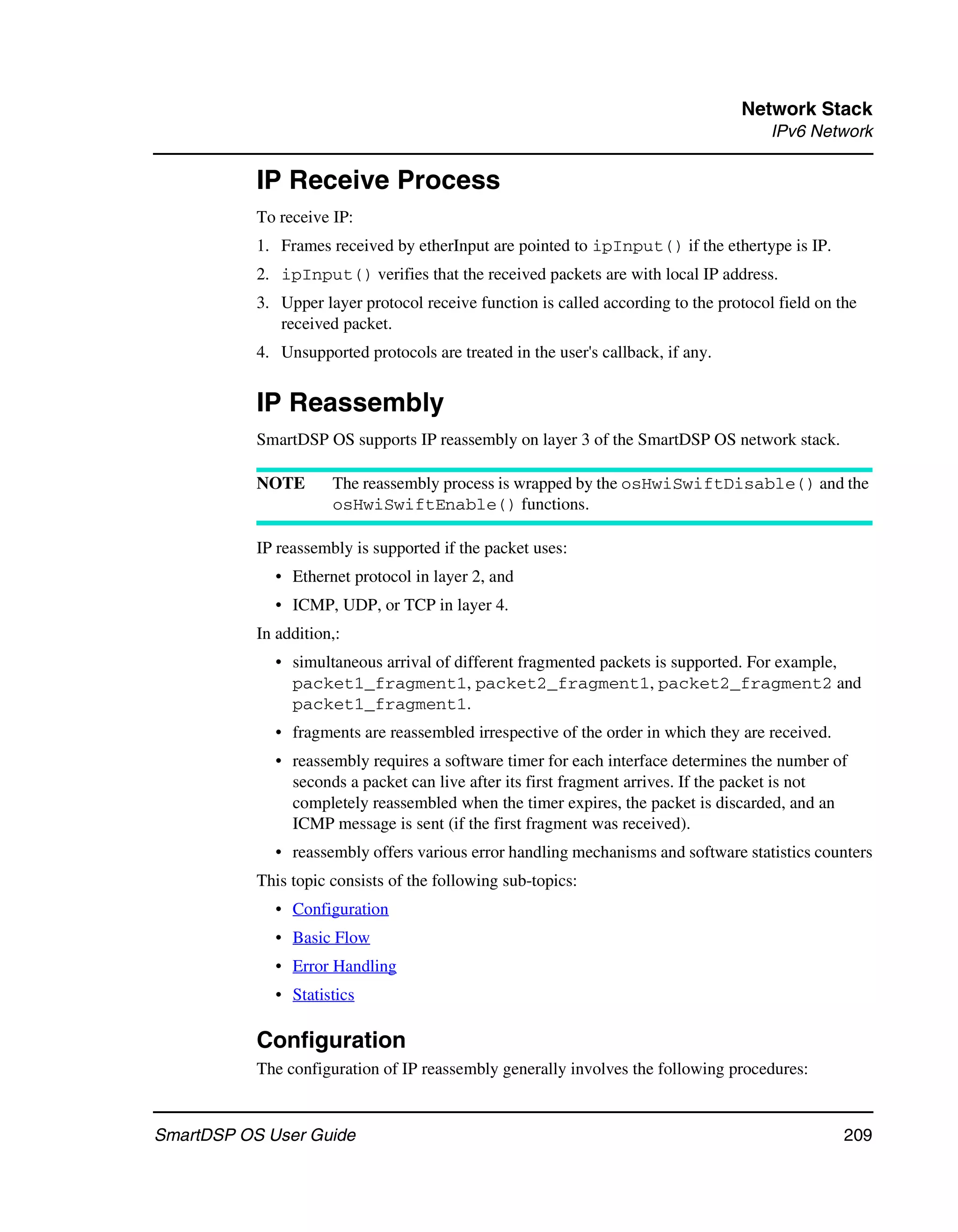 Network Stack
                                                                                       IPv6 Network

           IP Receive Process
           To receive IP:
           1. Frames received by etherInput are pointed to ipInput() if the ethertype is IP.
           2. ipInput() verifies that the received packets are with local IP address.
           3. Upper layer protocol receive function is called according to the protocol field on the
              received packet.
           4. Unsupported protocols are treated in the user's callback, if any.


           IP Reassembly
           SmartDSP OS supports IP reassembly on layer 3 of the SmartDSP OS network stack.

           NOTE       The reassembly process is wrapped by the osHwiSwiftDisable() and the
                      osHwiSwiftEnable() functions.

           IP reassembly is supported if the packet uses:
             • Ethernet protocol in layer 2, and
             • ICMP, UDP, or TCP in layer 4.
           In addition,:
             • simultaneous arrival of different fragmented packets is supported. For example,
               packet1_fragment1, packet2_fragment1, packet2_fragment2 and
               packet1_fragment1.
             • fragments are reassembled irrespective of the order in which they are received.
             • reassembly requires a software timer for each interface determines the number of
               seconds a packet can live after its first fragment arrives. If the packet is not
               completely reassembled when the timer expires, the packet is discarded, and an
               ICMP message is sent (if the first fragment was received).
             • reassembly offers various error handling mechanisms and software statistics counters
           This topic consists of the following sub-topics:
             • Configuration
             • Basic Flow
             • Error Handling
             • Statistics

           Configuration
           The configuration of IP reassembly generally involves the following procedures:


SmartDSP OS User Guide                                                                            209
 