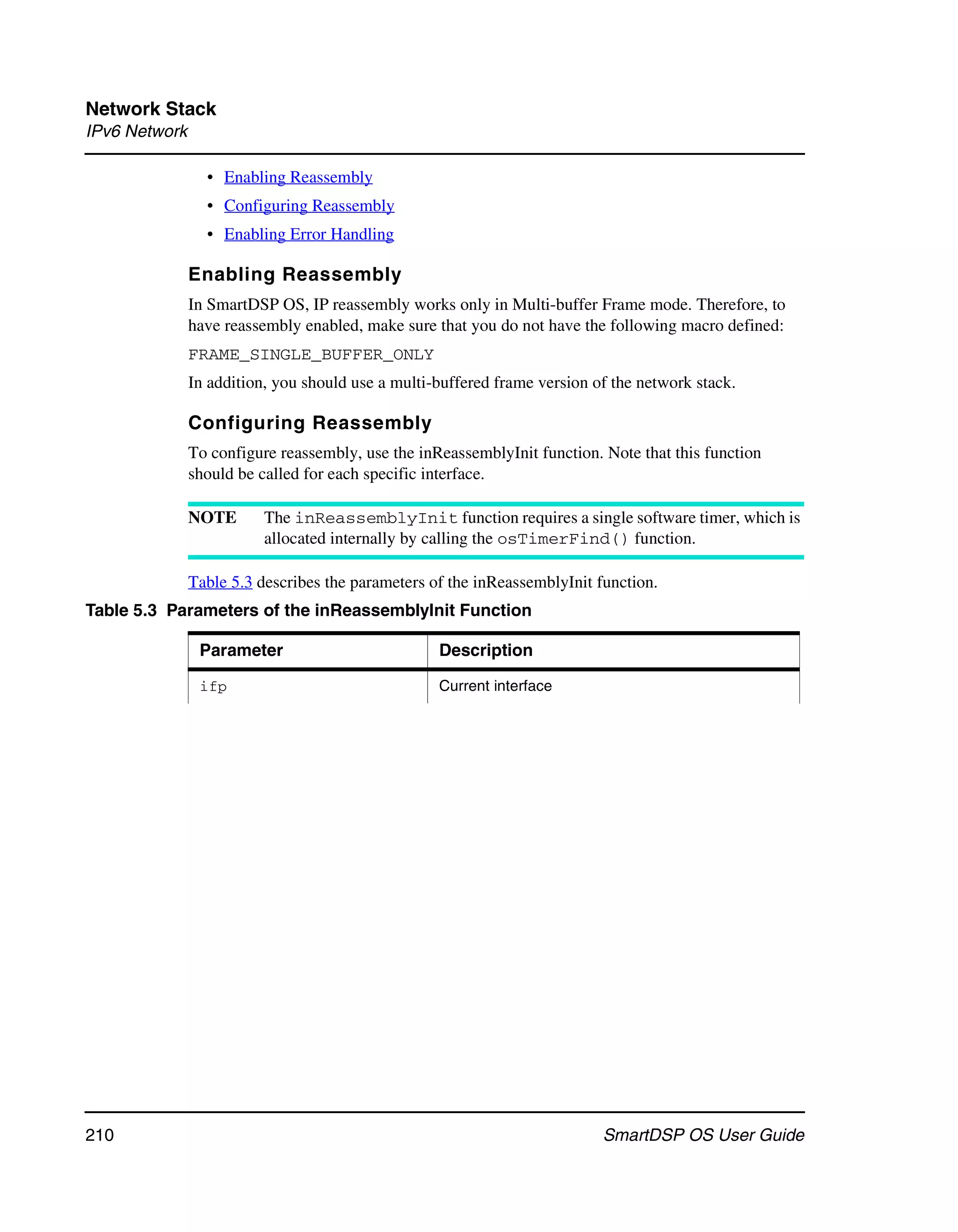 Network Stack
IPv6 Network

                 • Enabling Reassembly
                 • Configuring Reassembly
                 • Enabling Error Handling

               Enabling Reassembly
               In SmartDSP OS, IP reassembly works only in Multi-buffer Frame mode. Therefore, to
               have reassembly enabled, make sure that you do not have the following macro defined:
               FRAME_SINGLE_BUFFER_ONLY
               In addition, you should use a multi-buffered frame version of the network stack.

               Configuring Reassembly
               To configure reassembly, use the inReassemblyInit function. Note that this function
               should be called for each specific interface.

               NOTE       The inReassemblyInit function requires a single software timer, which is
                          allocated internally by calling the osTimerFind() function.

               Table 5.3 describes the parameters of the inReassemblyInit function.
Table 5.3 Parameters of the inReassemblyInit Function

                Parameter                          Description

                ifp                                Current interface




210                                                                        SmartDSP OS User Guide
 