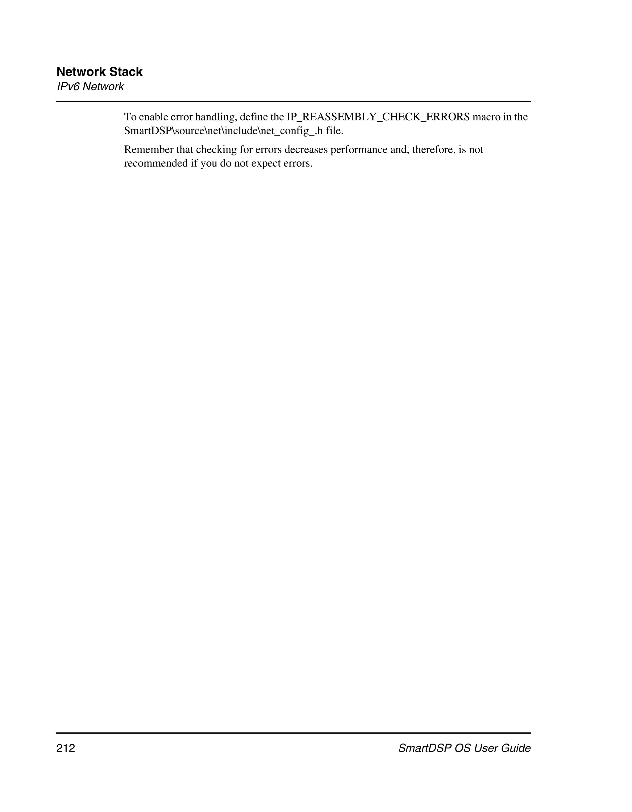 Network Stack
IPv6 Network

               To enable error handling, define the IP_REASSEMBLY_CHECK_ERRORS macro in the
               SmartDSPsourcenetincludenet_config_.h file.
               Remember that checking for errors decreases performance and, therefore, is not
               recommended if you do not expect errors.




212                                                                       SmartDSP OS User Guide
 