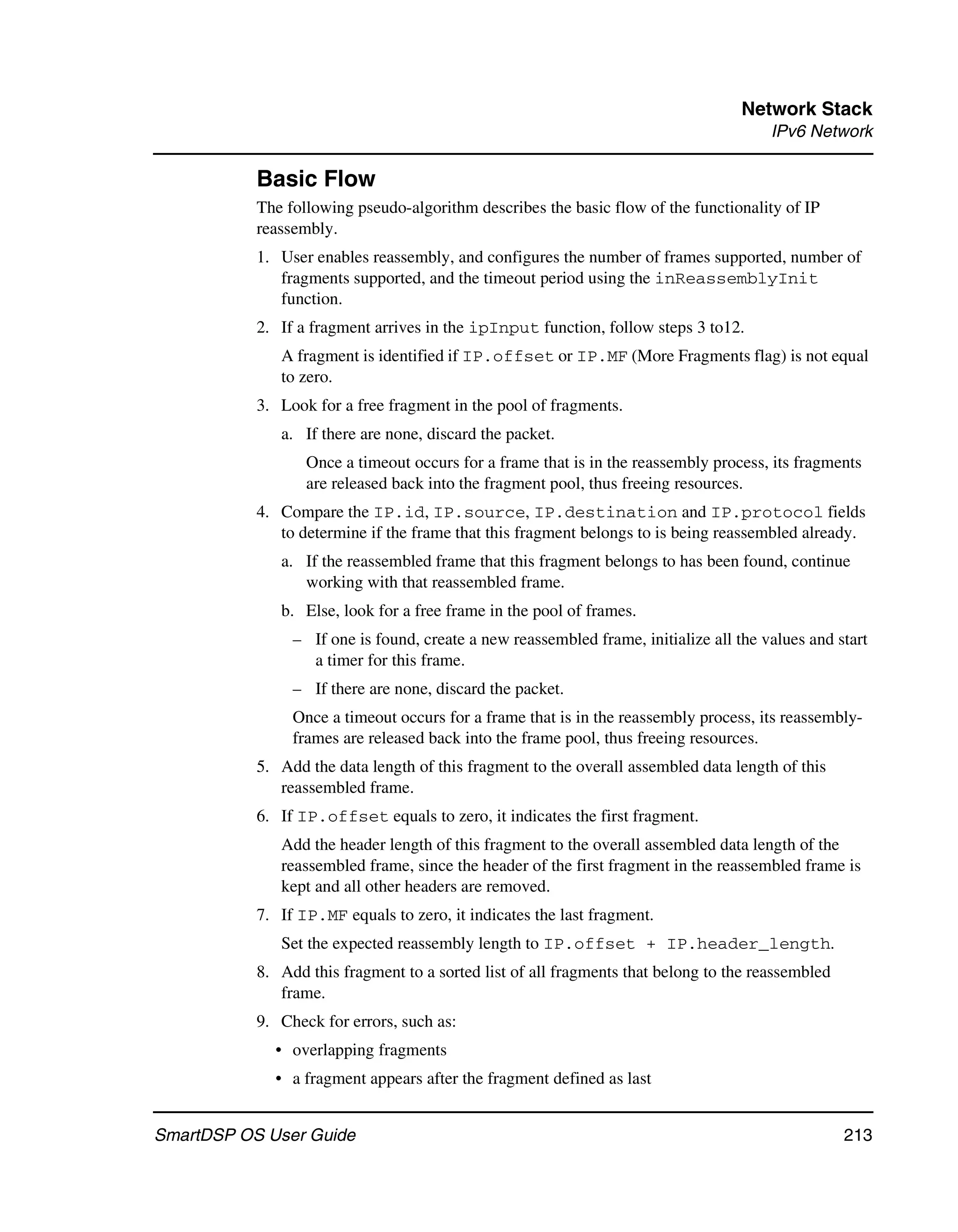 Network Stack
                                                                                       IPv6 Network

           Basic Flow
           The following pseudo-algorithm describes the basic flow of the functionality of IP
           reassembly.
           1. User enables reassembly, and configures the number of frames supported, number of
              fragments supported, and the timeout period using the inReassemblyInit
              function.
           2. If a fragment arrives in the ipInput function, follow steps 3 to12.
              A fragment is identified if IP.offset or IP.MF (More Fragments flag) is not equal
              to zero.
           3. Look for a free fragment in the pool of fragments.
              a. If there are none, discard the packet.
                  Once a timeout occurs for a frame that is in the reassembly process, its fragments
                  are released back into the fragment pool, thus freeing resources.
           4. Compare the IP.id, IP.source, IP.destination and IP.protocol fields
              to determine if the frame that this fragment belongs to is being reassembled already.
              a. If the reassembled frame that this fragment belongs to has been found, continue
                 working with that reassembled frame.
              b. Else, look for a free frame in the pool of frames.
                – If one is found, create a new reassembled frame, initialize all the values and start
                  a timer for this frame.
                – If there are none, discard the packet.
                Once a timeout occurs for a frame that is in the reassembly process, its reassembly-
                frames are released back into the frame pool, thus freeing resources.
           5. Add the data length of this fragment to the overall assembled data length of this
              reassembled frame.
           6. If IP.offset equals to zero, it indicates the first fragment.
              Add the header length of this fragment to the overall assembled data length of the
              reassembled frame, since the header of the first fragment in the reassembled frame is
              kept and all other headers are removed.
           7. If IP.MF equals to zero, it indicates the last fragment.
              Set the expected reassembly length to IP.offset + IP.header_length.
           8. Add this fragment to a sorted list of all fragments that belong to the reassembled
              frame.
           9. Check for errors, such as:
             • overlapping fragments
             • a fragment appears after the fragment defined as last


SmartDSP OS User Guide                                                                             213
 