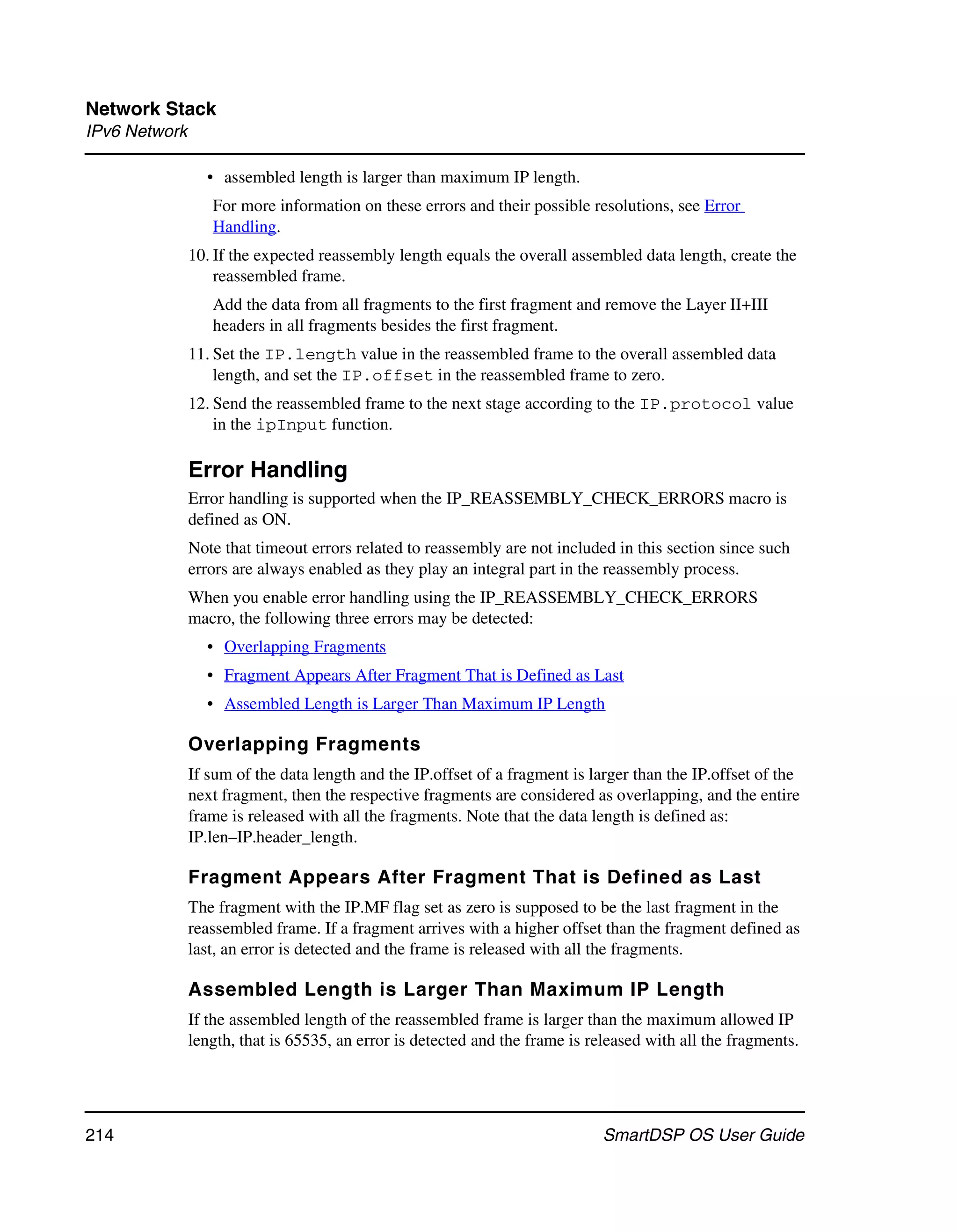 Network Stack
IPv6 Network

                 • assembled length is larger than maximum IP length.
                  For more information on these errors and their possible resolutions, see Error
                  Handling.
               10. If the expected reassembly length equals the overall assembled data length, create the
                   reassembled frame.
                  Add the data from all fragments to the first fragment and remove the Layer II+III
                  headers in all fragments besides the first fragment.
               11. Set the IP.length value in the reassembled frame to the overall assembled data
                   length, and set the IP.offset in the reassembled frame to zero.
               12. Send the reassembled frame to the next stage according to the IP.protocol value
                   in the ipInput function.

               Error Handling
               Error handling is supported when the IP_REASSEMBLY_CHECK_ERRORS macro is
               defined as ON.
               Note that timeout errors related to reassembly are not included in this section since such
               errors are always enabled as they play an integral part in the reassembly process.
               When you enable error handling using the IP_REASSEMBLY_CHECK_ERRORS
               macro, the following three errors may be detected:
                 • Overlapping Fragments
                 • Fragment Appears After Fragment That is Defined as Last
                 • Assembled Length is Larger Than Maximum IP Length

               Overlapping Fragments
               If sum of the data length and the IP.offset of a fragment is larger than the IP.offset of the
               next fragment, then the respective fragments are considered as overlapping, and the entire
               frame is released with all the fragments. Note that the data length is defined as:
               IP.len–IP.header_length.

               Fragment Appears After Fragment That is Defined as Last
               The fragment with the IP.MF flag set as zero is supposed to be the last fragment in the
               reassembled frame. If a fragment arrives with a higher offset than the fragment defined as
               last, an error is detected and the frame is released with all the fragments.

               Assembled Length is Larger Than Maximum IP Length
               If the assembled length of the reassembled frame is larger than the maximum allowed IP
               length, that is 65535, an error is detected and the frame is released with all the fragments.




214                                                                           SmartDSP OS User Guide
 