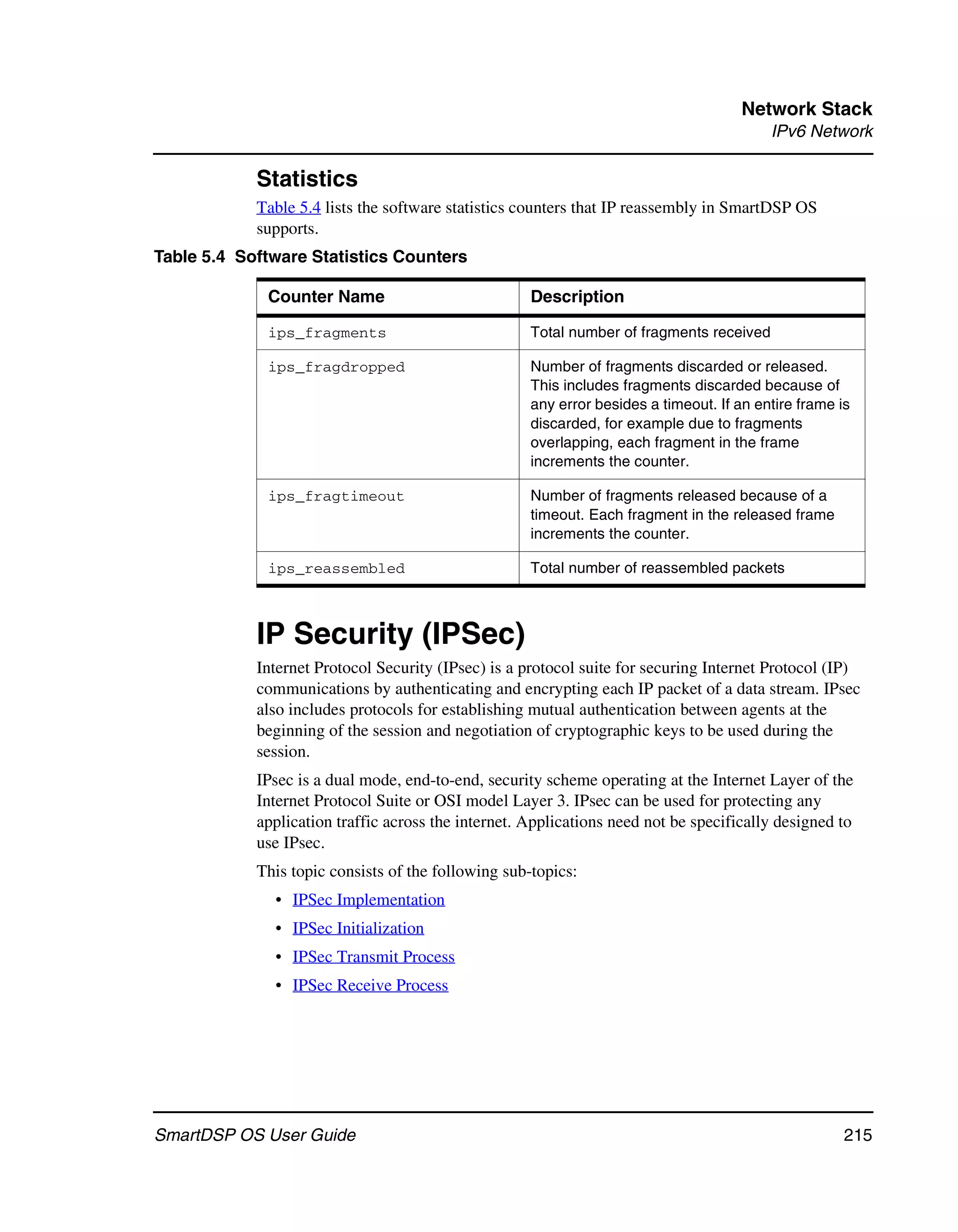 Network Stack
                                                                                          IPv6 Network

            Statistics
            Table 5.4 lists the software statistics counters that IP reassembly in SmartDSP OS
            supports.
Table 5.4 Software Statistics Counters

             Counter Name                            Description

             ips_fragments                           Total number of fragments received

             ips_fragdropped                         Number of fragments discarded or released.
                                                     This includes fragments discarded because of
                                                     any error besides a timeout. If an entire frame is
                                                     discarded, for example due to fragments
                                                     overlapping, each fragment in the frame
                                                     increments the counter.

             ips_fragtimeout                         Number of fragments released because of a
                                                     timeout. Each fragment in the released frame
                                                     increments the counter.

             ips_reassembled                         Total number of reassembled packets



            IP Security (IPSec)
            Internet Protocol Security (IPsec) is a protocol suite for securing Internet Protocol (IP)
            communications by authenticating and encrypting each IP packet of a data stream. IPsec
            also includes protocols for establishing mutual authentication between agents at the
            beginning of the session and negotiation of cryptographic keys to be used during the
            session.
            IPsec is a dual mode, end-to-end, security scheme operating at the Internet Layer of the
            Internet Protocol Suite or OSI model Layer 3. IPsec can be used for protecting any
            application traffic across the internet. Applications need not be specifically designed to
            use IPsec.
            This topic consists of the following sub-topics:
              • IPSec Implementation
              • IPSec Initialization
              • IPSec Transmit Process
              • IPSec Receive Process




SmartDSP OS User Guide                                                                                215
 