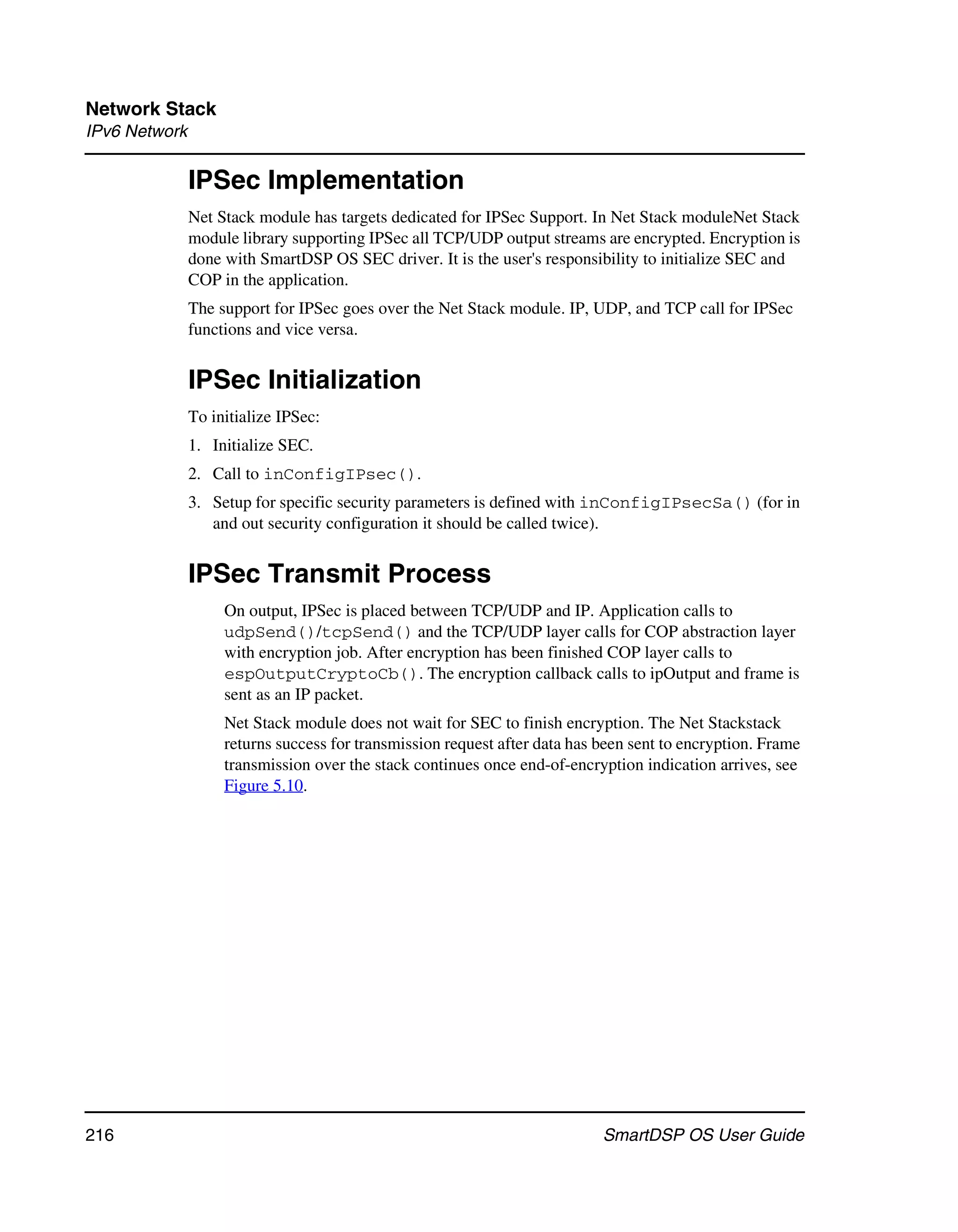 Network Stack
IPv6 Network

               IPSec Implementation
               Net Stack module has targets dedicated for IPSec Support. In Net Stack moduleNet Stack
               module library supporting IPSec all TCP/UDP output streams are encrypted. Encryption is
               done with SmartDSP OS SEC driver. It is the user's responsibility to initialize SEC and
               COP in the application.
               The support for IPSec goes over the Net Stack module. IP, UDP, and TCP call for IPSec
               functions and vice versa.


               IPSec Initialization
               To initialize IPSec:
               1. Initialize SEC.
               2. Call to inConfigIPsec().
               3. Setup for specific security parameters is defined with inConfigIPsecSa() (for in
                  and out security configuration it should be called twice).


               IPSec Transmit Process
                    On output, IPSec is placed between TCP/UDP and IP. Application calls to
                    udpSend()/tcpSend() and the TCP/UDP layer calls for COP abstraction layer
                    with encryption job. After encryption has been finished COP layer calls to
                    espOutputCryptoCb(). The encryption callback calls to ipOutput and frame is
                    sent as an IP packet.
                    Net Stack module does not wait for SEC to finish encryption. The Net Stackstack
                    returns success for transmission request after data has been sent to encryption. Frame
                    transmission over the stack continues once end-of-encryption indication arrives, see
                    Figure 5.10.




216                                                                         SmartDSP OS User Guide
 