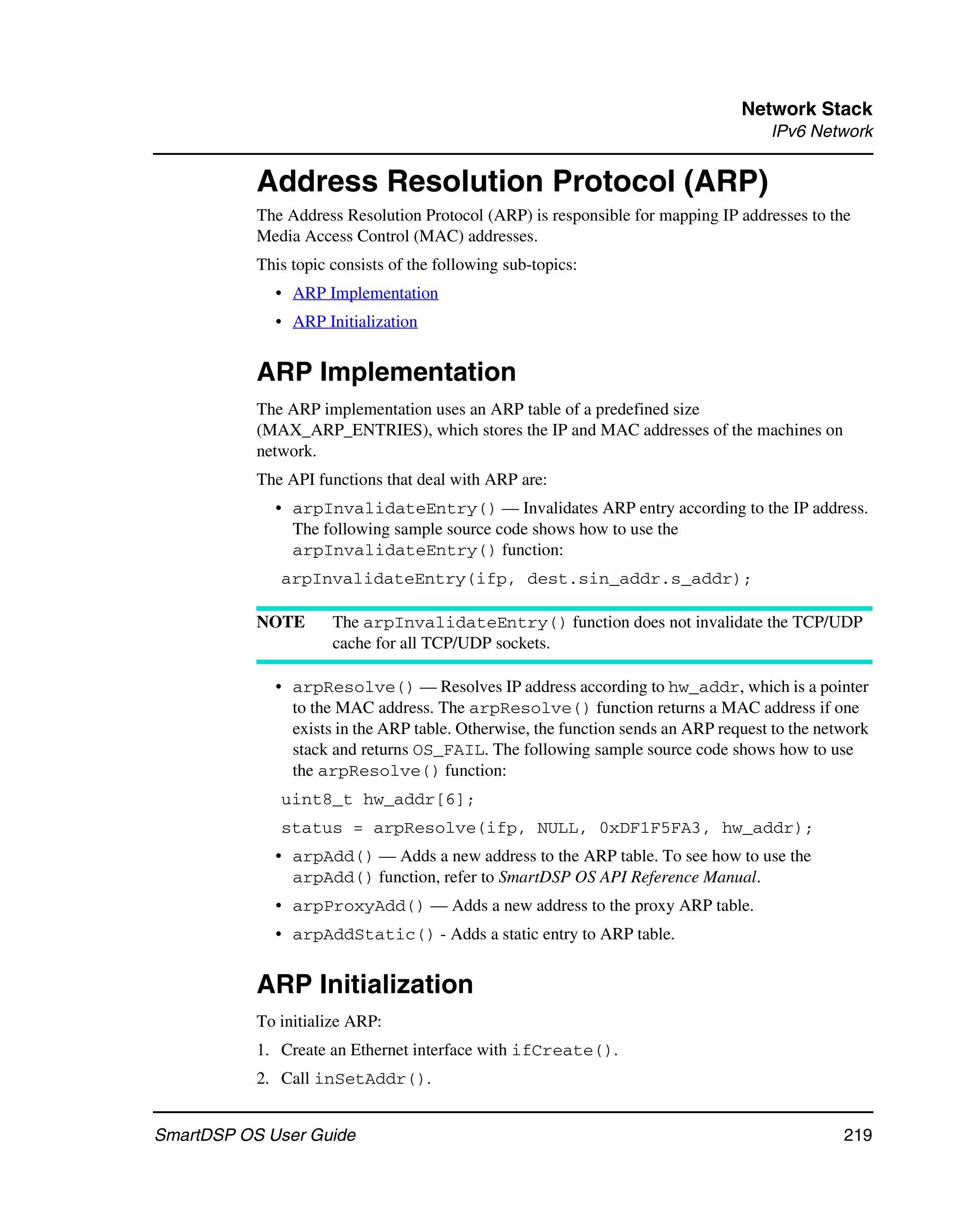 Network Stack
                                                                                    IPv6 Network


           Address Resolution Protocol (ARP)
           The Address Resolution Protocol (ARP) is responsible for mapping IP addresses to the
           Media Access Control (MAC) addresses.
           This topic consists of the following sub-topics:
             • ARP Implementation
             • ARP Initialization


           ARP Implementation
           The ARP implementation uses an ARP table of a predefined size
           (MAX_ARP_ENTRIES), which stores the IP and MAC addresses of the machines on
           network.
           The API functions that deal with ARP are:
             • arpInvalidateEntry() — Invalidates ARP entry according to the IP address.
               The following sample source code shows how to use the
               arpInvalidateEntry() function:
              arpInvalidateEntry(ifp, dest.sin_addr.s_addr);

           NOTE       The arpInvalidateEntry() function does not invalidate the TCP/UDP
                      cache for all TCP/UDP sockets.

             • arpResolve() — Resolves IP address according to hw_addr, which is a pointer
               to the MAC address. The arpResolve() function returns a MAC address if one
               exists in the ARP table. Otherwise, the function sends an ARP request to the network
               stack and returns OS_FAIL. The following sample source code shows how to use
               the arpResolve() function:
              uint8_t hw_addr[6];
              status = arpResolve(ifp, NULL, 0xDF1F5FA3, hw_addr);
             • arpAdd() — Adds a new address to the ARP table. To see how to use the
               arpAdd() function, refer to SmartDSP OS API Reference Manual.
             • arpProxyAdd() — Adds a new address to the proxy ARP table.
             • arpAddStatic() - Adds a static entry to ARP table.


           ARP Initialization
           To initialize ARP:
           1. Create an Ethernet interface with ifCreate().
           2. Call inSetAddr().


SmartDSP OS User Guide                                                                         219
 