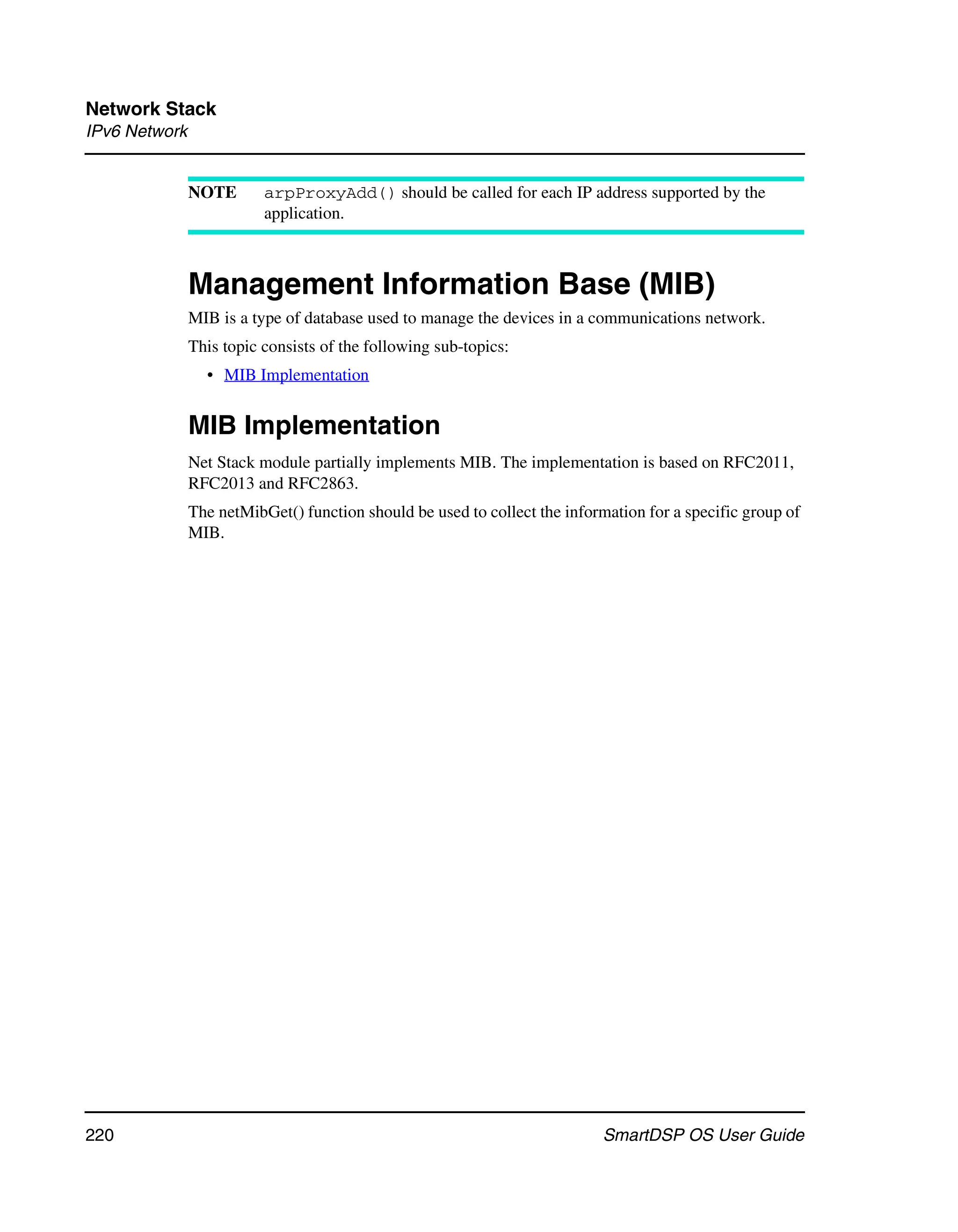 Network Stack
IPv6 Network


               NOTE       arpProxyAdd() should be called for each IP address supported by the
                          application.



               Management Information Base (MIB)
               MIB is a type of database used to manage the devices in a communications network.
               This topic consists of the following sub-topics:
                 • MIB Implementation


               MIB Implementation
               Net Stack module partially implements MIB. The implementation is based on RFC2011,
               RFC2013 and RFC2863.
               The netMibGet() function should be used to collect the information for a specific group of
               MIB.




220                                                                        SmartDSP OS User Guide
 