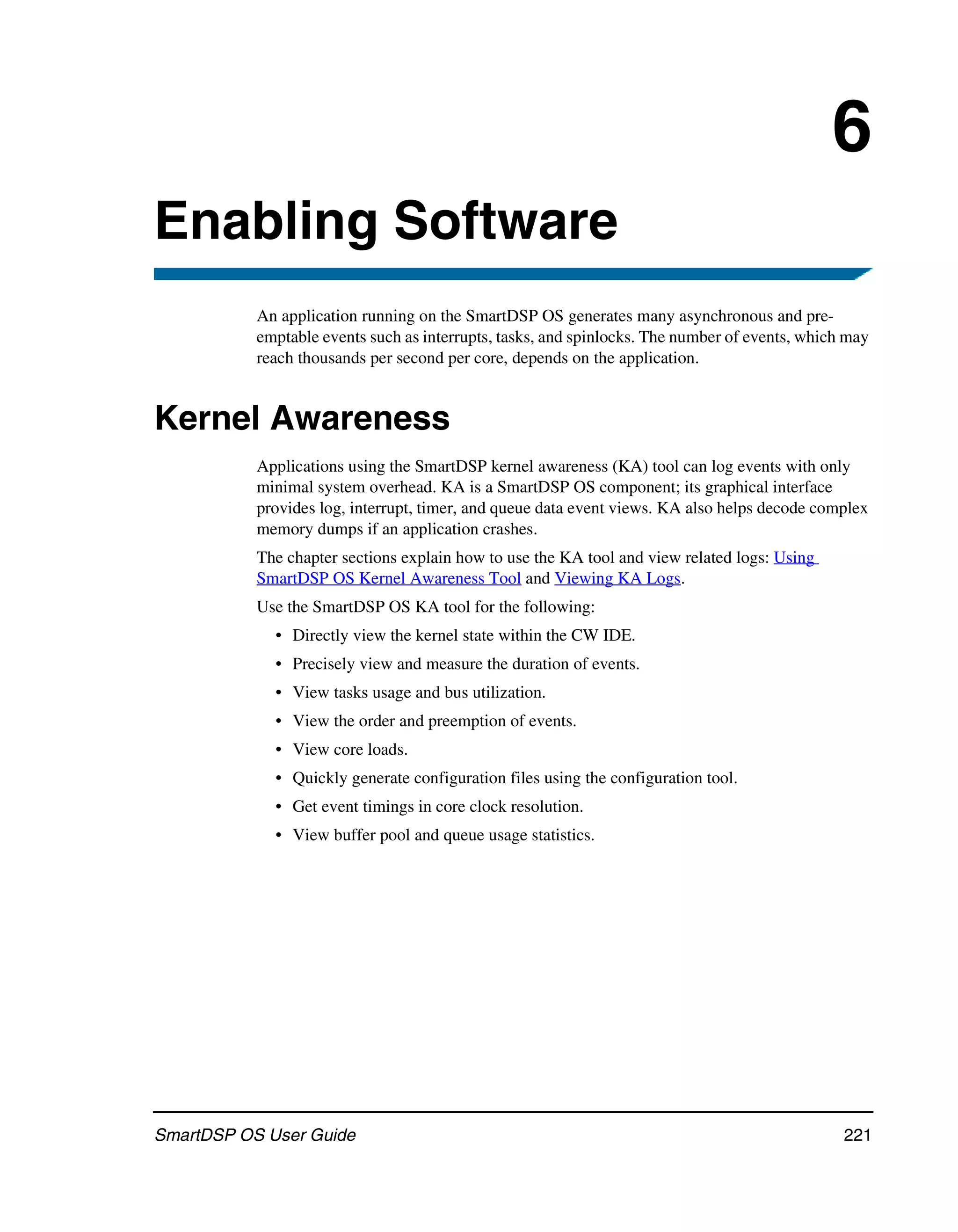 6
Enabling Software
           An application running on the SmartDSP OS generates many asynchronous and pre-
           emptable events such as interrupts, tasks, and spinlocks. The number of events, which may
           reach thousands per second per core, depends on the application.


Kernel Awareness
           Applications using the SmartDSP kernel awareness (KA) tool can log events with only
           minimal system overhead. KA is a SmartDSP OS component; its graphical interface
           provides log, interrupt, timer, and queue data event views. KA also helps decode complex
           memory dumps if an application crashes.
           The chapter sections explain how to use the KA tool and view related logs: Using
           SmartDSP OS Kernel Awareness Tool and Viewing KA Logs.
           Use the SmartDSP OS KA tool for the following:
             • Directly view the kernel state within the CW IDE.
             • Precisely view and measure the duration of events.
             • View tasks usage and bus utilization.
             • View the order and preemption of events.
             • View core loads.
             • Quickly generate configuration files using the configuration tool.
             • Get event timings in core clock resolution.
             • View buffer pool and queue usage statistics.




SmartDSP OS User Guide                                                                          221
 