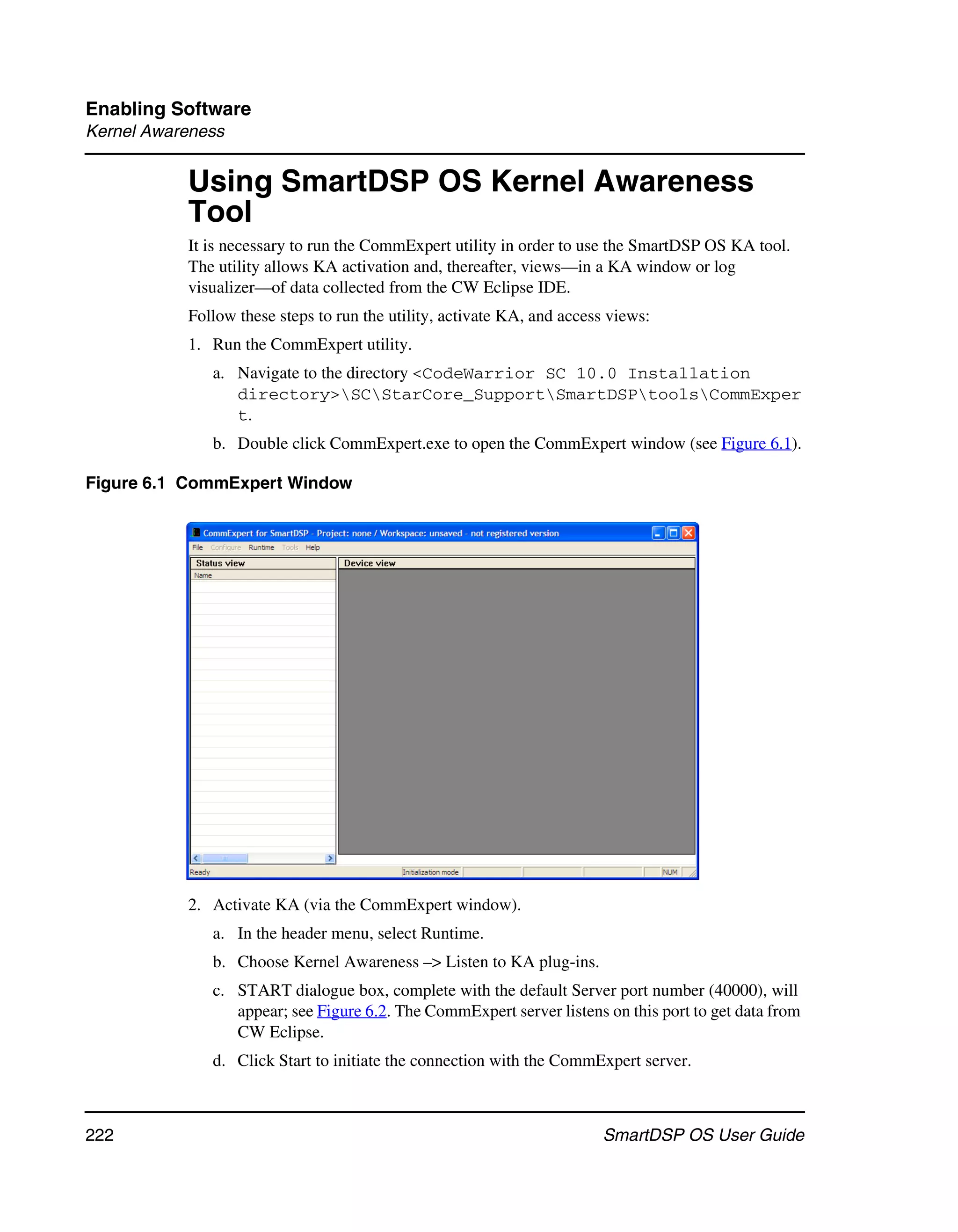 Enabling Software
Kernel Awareness


           Using SmartDSP OS Kernel Awareness
           Tool
           It is necessary to run the CommExpert utility in order to use the SmartDSP OS KA tool.
           The utility allows KA activation and, thereafter, views—in a KA window or log
           visualizer—of data collected from the CW Eclipse IDE.
           Follow these steps to run the utility, activate KA, and access views:
           1. Run the CommExpert utility.
              a. Navigate to the directory <CodeWarrior SC 10.0 Installation
                 directory>SCStarCore_SupportSmartDSPtoolsCommExper
                 t.
              b. Double click CommExpert.exe to open the CommExpert window (see Figure 6.1).

Figure 6.1 CommExpert Window




           2. Activate KA (via the CommExpert window).
              a. In the header menu, select Runtime.
              b. Choose Kernel Awareness –> Listen to KA plug-ins.
              c. START dialogue box, complete with the default Server port number (40000), will
                 appear; see Figure 6.2. The CommExpert server listens on this port to get data from
                 CW Eclipse.
              d. Click Start to initiate the connection with the CommExpert server.



222                                                                     SmartDSP OS User Guide
 