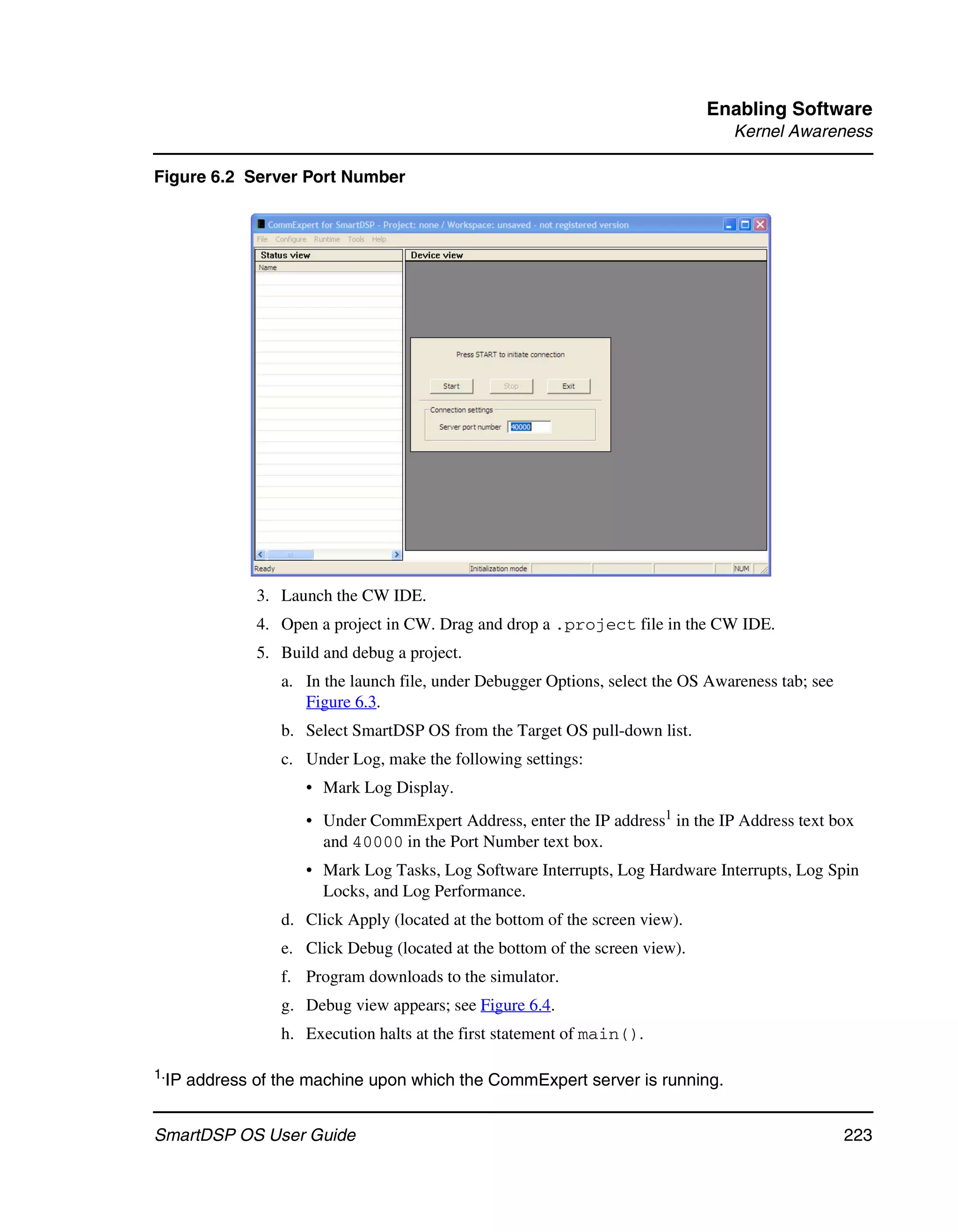 Enabling Software
                                                                                  Kernel Awareness

Figure 6.2 Server Port Number




               3. Launch the CW IDE.
               4. Open a project in CW. Drag and drop a .project file in the CW IDE.
               5. Build and debug a project.
                  a. In the launch file, under Debugger Options, select the OS Awareness tab; see
                     Figure 6.3.
                  b. Select SmartDSP OS from the Target OS pull-down list.
                  c. Under Log, make the following settings:
                     • Mark Log Display.
                     • Under CommExpert Address, enter the IP address1 in the IP Address text box
                       and 40000 in the Port Number text box.
                     • Mark Log Tasks, Log Software Interrupts, Log Hardware Interrupts, Log Spin
                       Locks, and Log Performance.
                  d. Click Apply (located at the bottom of the screen view).
                  e. Click Debug (located at the bottom of the screen view).
                  f. Program downloads to the simulator.
                  g. Debug view appears; see Figure 6.4.
                  h. Execution halts at the first statement of main().

1.IP   address of the machine upon which the CommExpert server is running.


SmartDSP OS User Guide                                                                              223
 