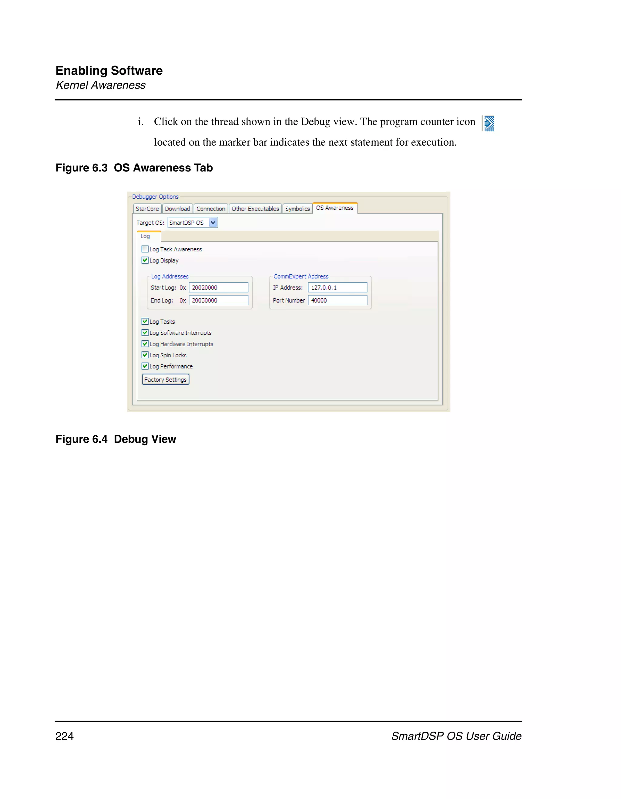Enabling Software
Kernel Awareness


              i. Click on the thread shown in the Debug view. The program counter icon
                   located on the marker bar indicates the next statement for execution.

Figure 6.3 OS Awareness Tab




Figure 6.4 Debug View




224                                                                     SmartDSP OS User Guide
 