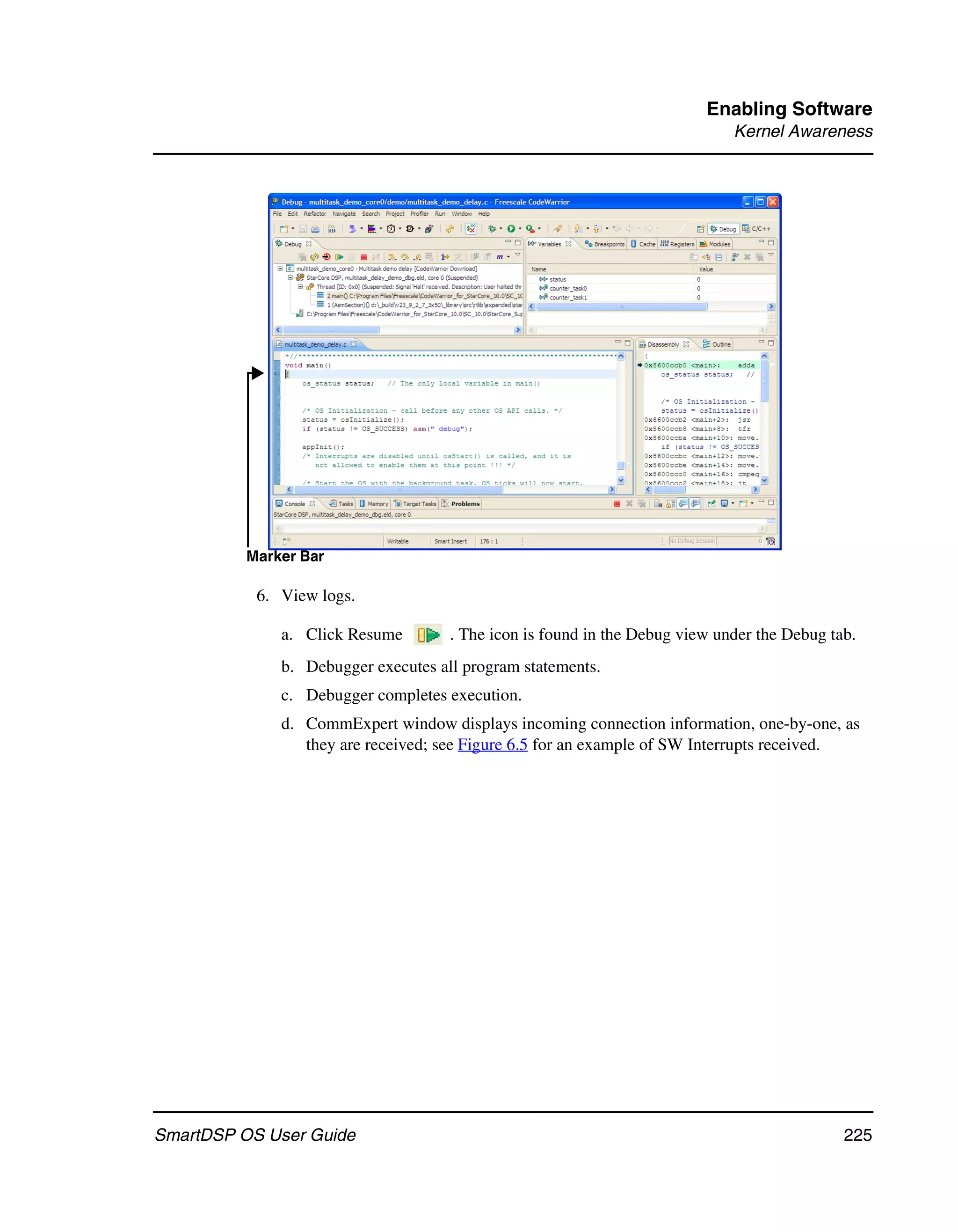 Enabling Software
                                                                             Kernel Awareness




          Marker Bar

           6. View logs.

              a. Click Resume        . The icon is found in the Debug view under the Debug tab.
              b. Debugger executes all program statements.
              c. Debugger completes execution.
              d. CommExpert window displays incoming connection information, one-by-one, as
                 they are received; see Figure 6.5 for an example of SW Interrupts received.




SmartDSP OS User Guide                                                                       225
 