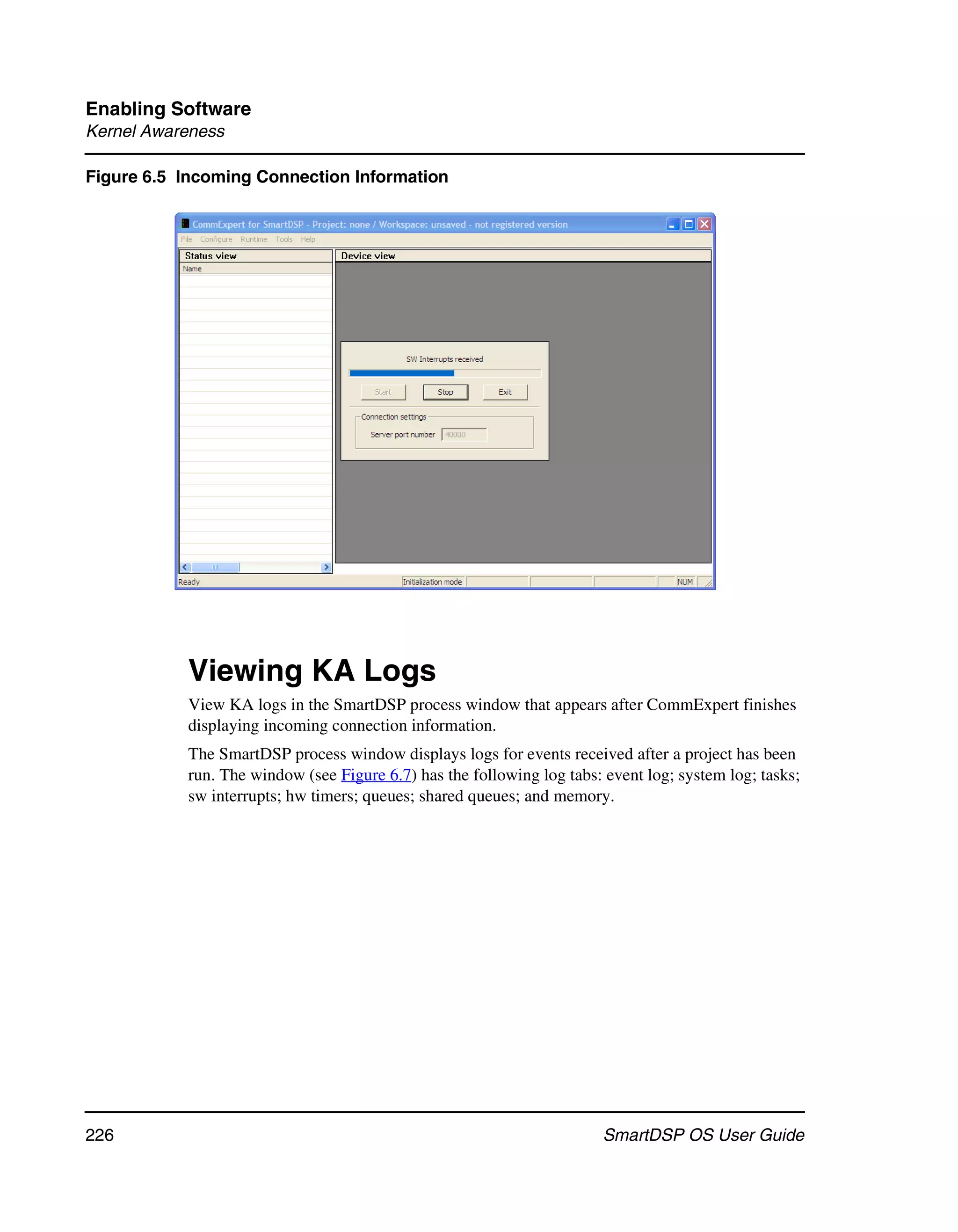 Enabling Software
Kernel Awareness

Figure 6.5 Incoming Connection Information




           Viewing KA Logs
           View KA logs in the SmartDSP process window that appears after CommExpert finishes
           displaying incoming connection information.
           The SmartDSP process window displays logs for events received after a project has been
           run. The window (see Figure 6.7) has the following log tabs: event log; system log; tasks;
           sw interrupts; hw timers; queues; shared queues; and memory.




226                                                                     SmartDSP OS User Guide
 