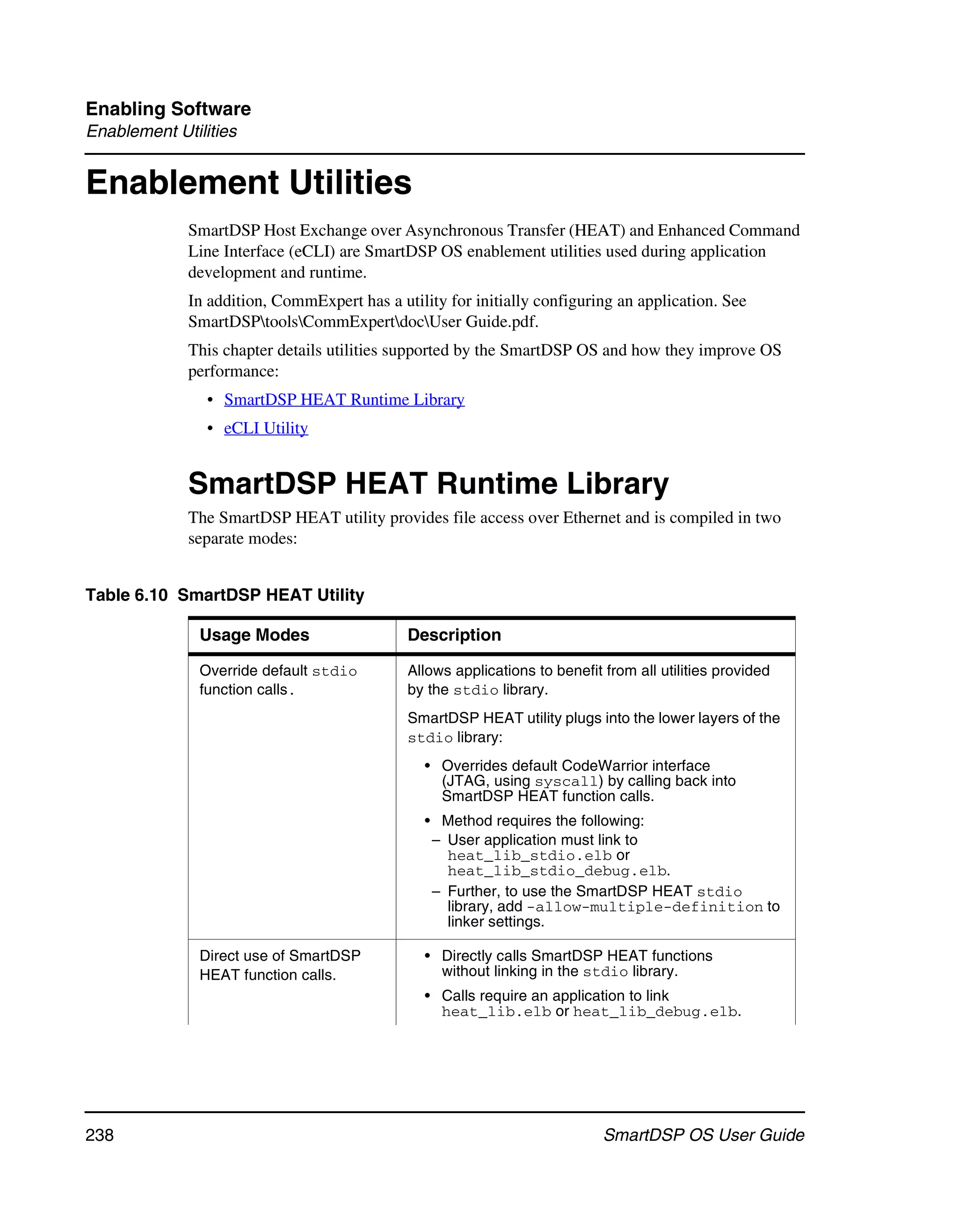 Enabling Software
Enablement Utilities


Enablement Utilities
             SmartDSP Host Exchange over Asynchronous Transfer (HEAT) and Enhanced Command
             Line Interface (eCLI) are SmartDSP OS enablement utilities used during application
             development and runtime.
             In addition, CommExpert has a utility for initially configuring an application. See
             SmartDSPtoolsCommExpertdocUser Guide.pdf.
             This chapter details utilities supported by the SmartDSP OS and how they improve OS
             performance:
                • SmartDSP HEAT Runtime Library
                • eCLI Utility


             SmartDSP HEAT Runtime Library
             The SmartDSP HEAT utility provides file access over Ethernet and is compiled in two
             separate modes:


Table 6.10 SmartDSP HEAT Utility

               Usage Modes                   Description

               Override default stdio        Allows applications to benefit from all utilities provided
               function calls.               by the stdio library.
                                             SmartDSP HEAT utility plugs into the lower layers of the
                                             stdio library:
                                                • Overrides default CodeWarrior interface
                                                  (JTAG, using syscall) by calling back into
                                                  SmartDSP HEAT function calls.
                                                • Method requires the following:
                                                 – User application must link to
                                                   heat_lib_stdio.elb or
                                                   heat_lib_stdio_debug.elb.
                                                 – Further, to use the SmartDSP HEAT stdio
                                                   library, add -allow-multiple-definition to
                                                   linker settings.

               Direct use of SmartDSP           • Directly calls SmartDSP HEAT functions
               HEAT function calls.               without linking in the stdio library.
                                                • Calls require an application to link
                                                  heat_lib.elb or heat_lib_debug.elb.




238                                                                         SmartDSP OS User Guide
 