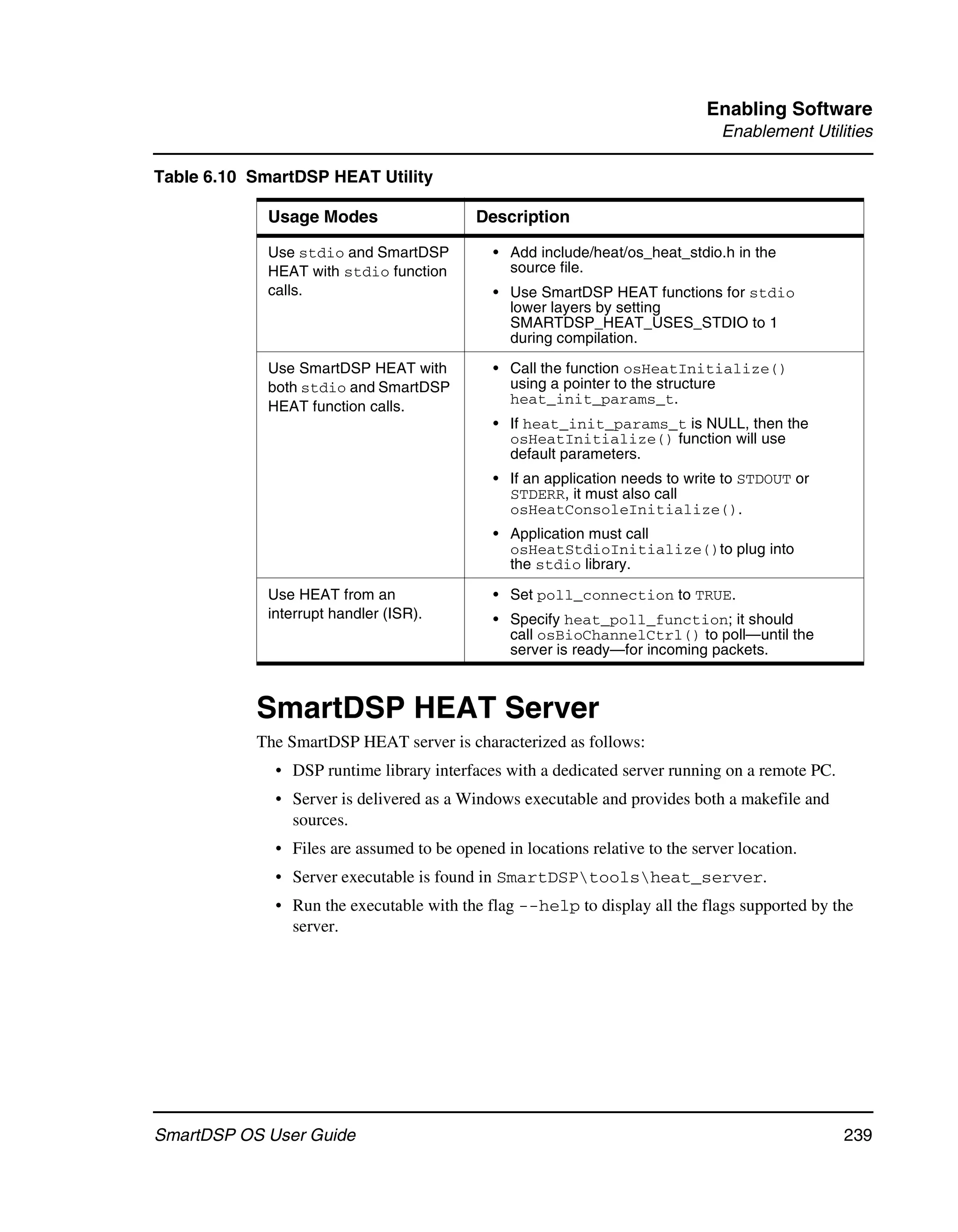 Enabling Software
                                                                                Enablement Utilities

Table 6.10 SmartDSP HEAT Utility

             Usage Modes                   Description

             Use stdio and SmartDSP           • Add include/heat/os_heat_stdio.h in the
             HEAT with stdio function           source file.
             calls.                           • Use SmartDSP HEAT functions for stdio
                                                lower layers by setting
                                                SMARTDSP_HEAT_USES_STDIO to 1
                                                during compilation.

             Use SmartDSP HEAT with           • Call the function osHeatInitialize()
             both stdio and SmartDSP            using a pointer to the structure
                                                heat_init_params_t.
             HEAT function calls.
                                              • If heat_init_params_t is NULL, then the
                                                osHeatInitialize() function will use
                                                default parameters.
                                              • If an application needs to write to STDOUT or
                                                STDERR, it must also call
                                                osHeatConsoleInitialize().
                                              • Application must call
                                                osHeatStdioInitialize()to plug into
                                                the stdio library.

             Use HEAT from an                 • Set poll_connection to TRUE.
             interrupt handler (ISR).         • Specify heat_poll_function; it should
                                                call osBioChannelCtrl() to poll—until the
                                                server is ready—for incoming packets.



           SmartDSP HEAT Server
           The SmartDSP HEAT server is characterized as follows:
              • DSP runtime library interfaces with a dedicated server running on a remote PC.
              • Server is delivered as a Windows executable and provides both a makefile and
                sources.
              • Files are assumed to be opened in locations relative to the server location.
              • Server executable is found in SmartDSPtoolsheat_server.
              • Run the executable with the flag --help to display all the flags supported by the
                server.




SmartDSP OS User Guide                                                                           239
 
