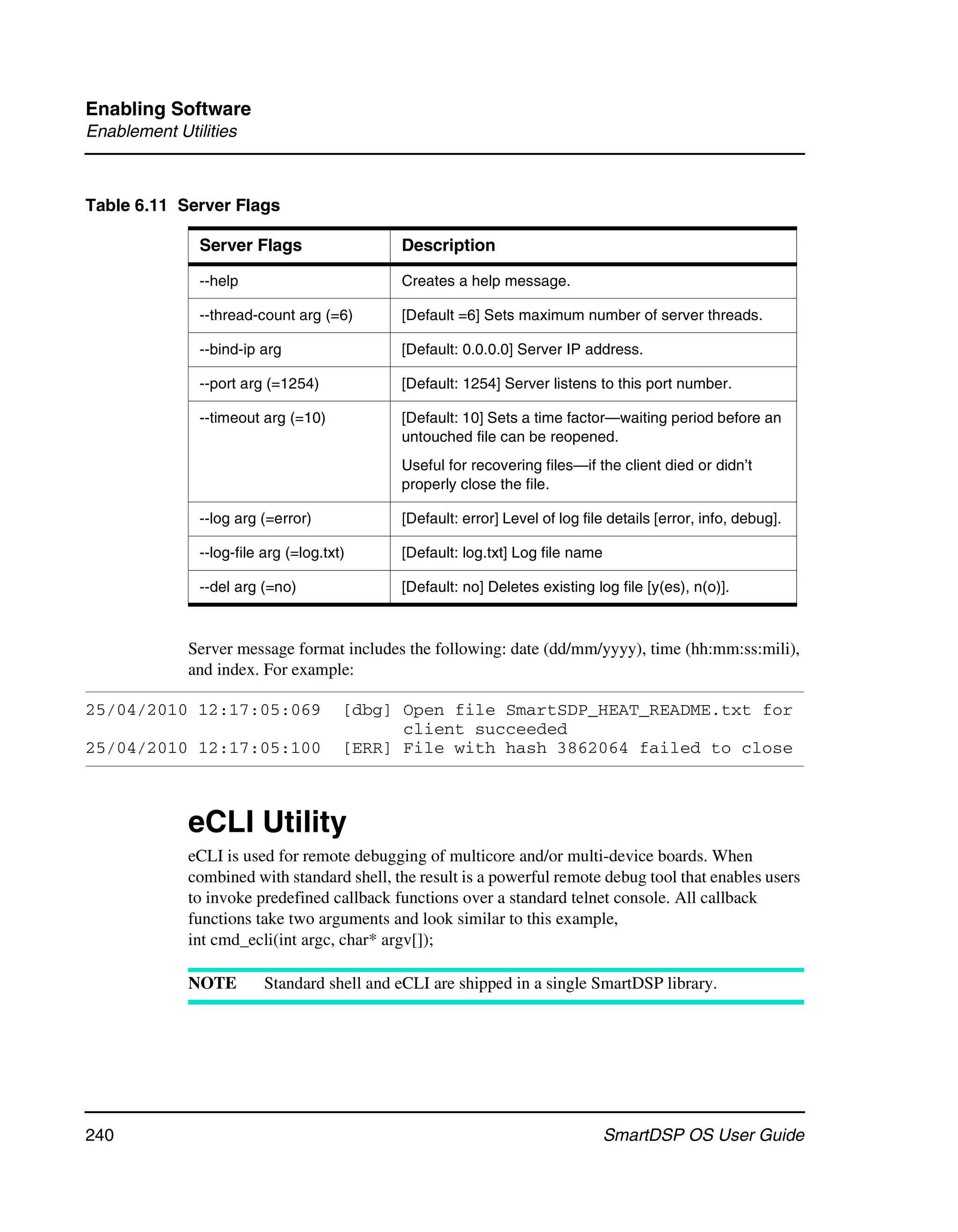 Enabling Software
Enablement Utilities



Table 6.11 Server Flags

               Server Flags                  Description

               --help                        Creates a help message.

               --thread-count arg (=6)       [Default =6] Sets maximum number of server threads.

               --bind-ip arg                 [Default: 0.0.0.0] Server IP address.

               --port arg (=1254)            [Default: 1254] Server listens to this port number.

               --timeout arg (=10)           [Default: 10] Sets a time factor—waiting period before an
                                             untouched file can be reopened.
                                             Useful for recovering files—if the client died or didn’t
                                             properly close the file.

               --log arg (=error)            [Default: error] Level of log file details [error, info, debug].

               --log-file arg (=log.txt)     [Default: log.txt] Log file name

               --del arg (=no)               [Default: no] Deletes existing log file [y(es), n(o)].



             Server message format includes the following: date (dd/mm/yyyy), time (hh:mm:ss:mili),
             and index. For example:

25/04/2010 12:17:05:069                [dbg] Open file SmartSDP_HEAT_README.txt for
                                             client succeeded
25/04/2010 12:17:05:100                [ERR] File with hash 3862064 failed to close



             eCLI Utility
             eCLI is used for remote debugging of multicore and/or multi-device boards. When
             combined with standard shell, the result is a powerful remote debug tool that enables users
             to invoke predefined callback functions over a standard telnet console. All callback
             functions take two arguments and look similar to this example,
             int cmd_ecli(int argc, char* argv[]);

             NOTE         Standard shell and eCLI are shipped in a single SmartDSP library.




240                                                                             SmartDSP OS User Guide
 