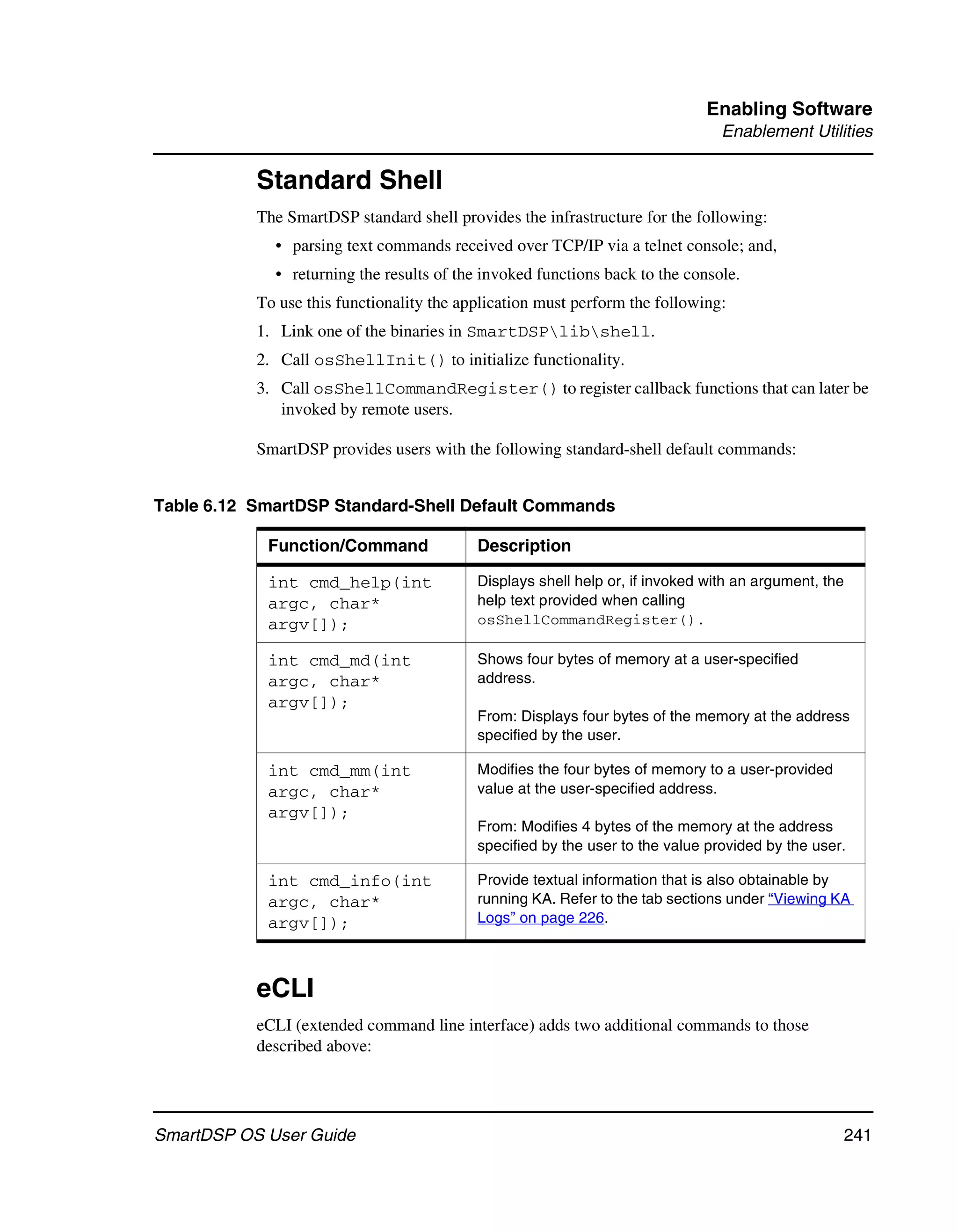 Enabling Software
                                                                                Enablement Utilities

           Standard Shell
           The SmartDSP standard shell provides the infrastructure for the following:
             • parsing text commands received over TCP/IP via a telnet console; and,
             • returning the results of the invoked functions back to the console.
           To use this functionality the application must perform the following:
           1. Link one of the binaries in SmartDSPlibshell.
           2. Call osShellInit() to initialize functionality.
           3. Call osShellCommandRegister() to register callback functions that can later be
              invoked by remote users.

           SmartDSP provides users with the following standard-shell default commands:


Table 6.12 SmartDSP Standard-Shell Default Commands

            Function/Command               Description

            int cmd_help(int               Displays shell help or, if invoked with an argument, the
            argc, char*                    help text provided when calling
            argv[]);                       osShellCommandRegister().

            int cmd_md(int                 Shows four bytes of memory at a user-specified
            argc, char*                    address.
            argv[]);
                                           From: Displays four bytes of the memory at the address
                                           specified by the user.

            int cmd_mm(int                 Modifies the four bytes of memory to a user-provided
            argc, char*                    value at the user-specified address.
            argv[]);
                                           From: Modifies 4 bytes of the memory at the address
                                           specified by the user to the value provided by the user.

            int cmd_info(int               Provide textual information that is also obtainable by
            argc, char*                    running KA. Refer to the tab sections under “Viewing KA
            argv[]);                       Logs” on page 226.



           eCLI
           eCLI (extended command line interface) adds two additional commands to those
           described above:




SmartDSP OS User Guide                                                                                241
 