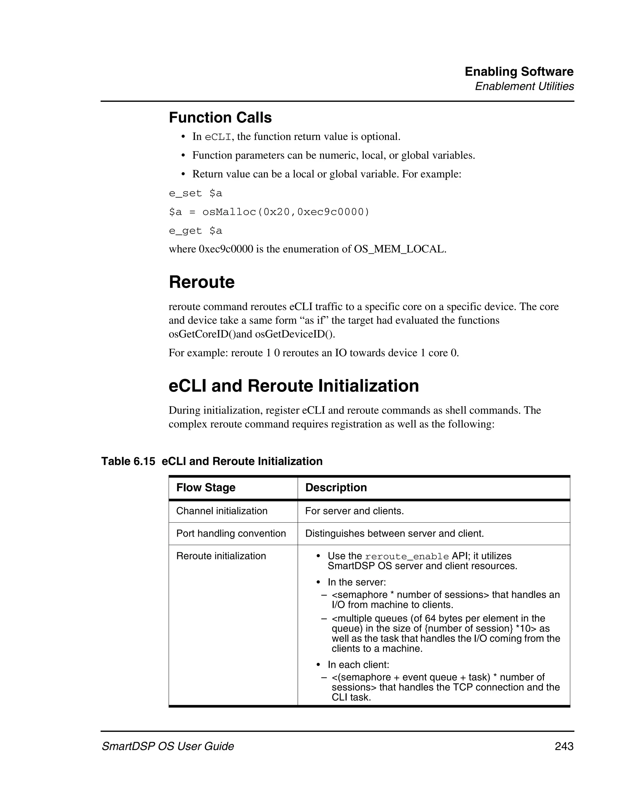 Enabling Software
                                                                                 Enablement Utilities

            Function Calls
               • In eCLI, the function return value is optional.
               • Function parameters can be numeric, local, or global variables.
               • Return value can be a local or global variable. For example:
            e_set $a
            $a = osMalloc(0x20,0xec9c0000)
            e_get $a
            where 0xec9c0000 is the enumeration of OS_MEM_LOCAL.


            Reroute
            reroute command reroutes eCLI traffic to a specific core on a specific device. The core
            and device take a same form “as if” the target had evaluated the functions
            osGetCoreID()and osGetDeviceID().
            For example: reroute 1 0 reroutes an IO towards device 1 core 0.


            eCLI and Reroute Initialization
            During initialization, register eCLI and reroute commands as shell commands. The
            complex reroute command requires registration as well as the following:


Table 6.15 eCLI and Reroute Initialization

              Flow Stage                  Description

              Channel initialization      For server and clients.

              Port handling convention    Distinguishes between server and client.

              Reroute initialization         • Use the reroute_enable API; it utilizes
                                               SmartDSP OS server and client resources.
                                             • In the server:
                                              – <semaphore * number of sessions> that handles an
                                                I/O from machine to clients.
                                              – <multiple queues (of 64 bytes per element in the
                                                queue) in the size of {number of session} *10> as
                                                well as the task that handles the I/O coming from the
                                                clients to a machine.
                                             • In each client:
                                              – <(semaphore + event queue + task) * number of
                                                sessions> that handles the TCP connection and the
                                                CLI task.



SmartDSP OS User Guide                                                                             243
 