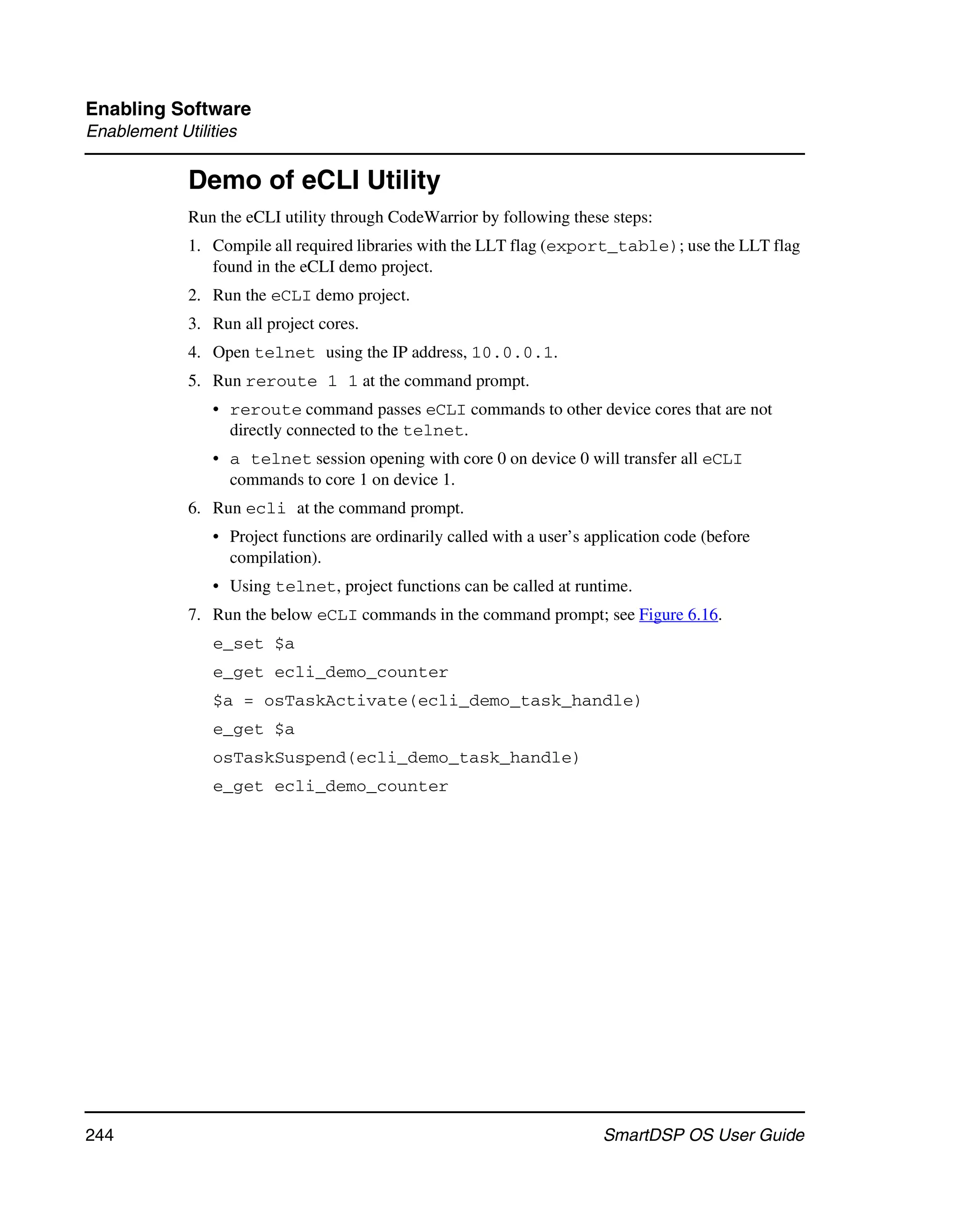 Enabling Software
Enablement Utilities

             Demo of eCLI Utility
             Run the eCLI utility through CodeWarrior by following these steps:
             1. Compile all required libraries with the LLT flag (export_table); use the LLT flag
                found in the eCLI demo project.
             2. Run the eCLI demo project.
             3. Run all project cores.
             4. Open telnet using the IP address, 10.0.0.1.
             5. Run reroute 1 1 at the command prompt.
                • reroute command passes eCLI commands to other device cores that are not
                  directly connected to the telnet.
                • a telnet session opening with core 0 on device 0 will transfer all eCLI
                  commands to core 1 on device 1.
             6. Run ecli at the command prompt.
                • Project functions are ordinarily called with a user’s application code (before
                  compilation).
                • Using telnet, project functions can be called at runtime.
             7. Run the below eCLI commands in the command prompt; see Figure 6.16.
                e_set $a
                e_get ecli_demo_counter
                $a = osTaskActivate(ecli_demo_task_handle)
                e_get $a
                osTaskSuspend(ecli_demo_task_handle)
                e_get ecli_demo_counter




244                                                                       SmartDSP OS User Guide
 