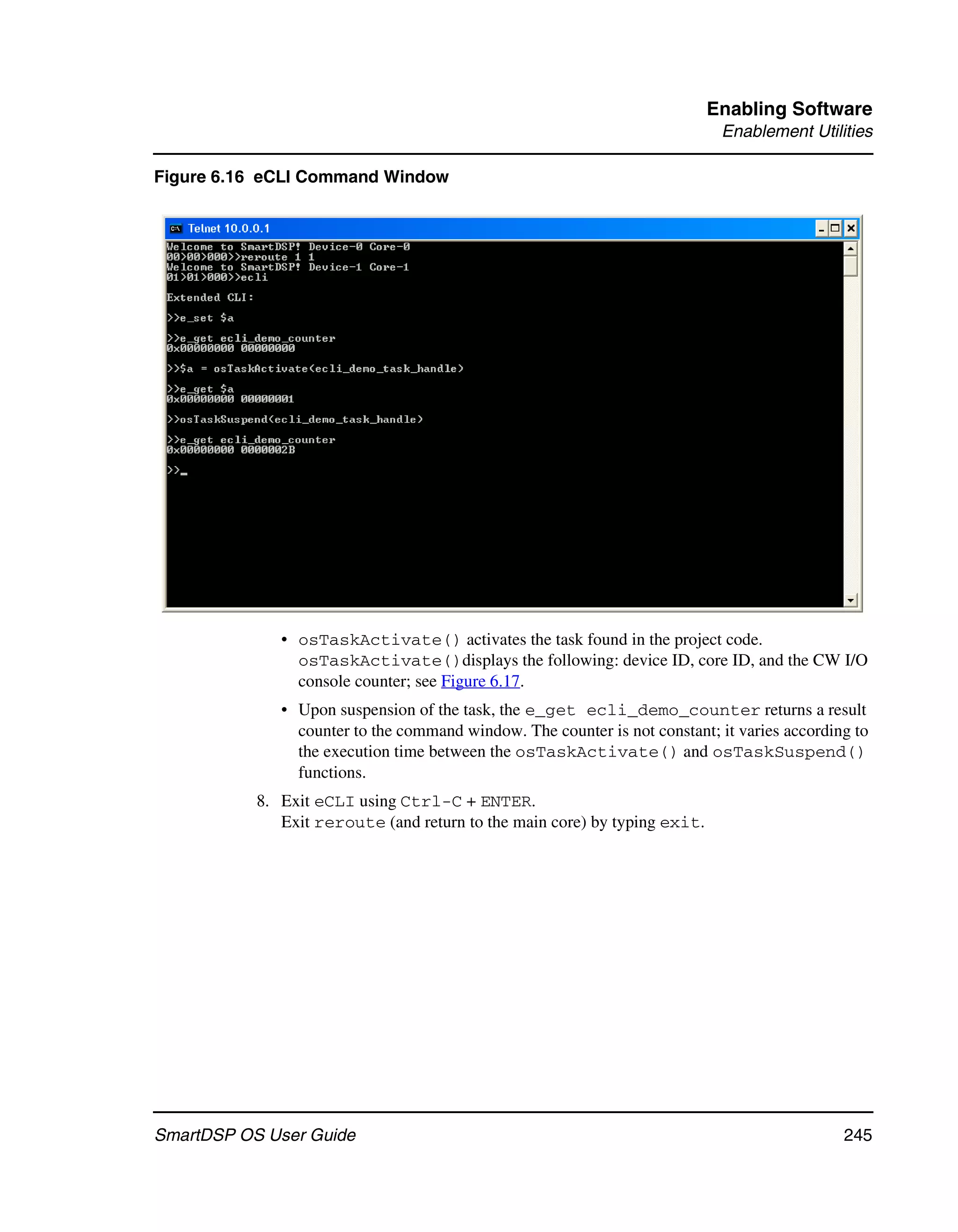 Enabling Software
                                                                            Enablement Utilities

Figure 6.16 eCLI Command Window




              • osTaskActivate() activates the task found in the project code.
                osTaskActivate()displays the following: device ID, core ID, and the CW I/O
                console counter; see Figure 6.17.
              • Upon suspension of the task, the e_get ecli_demo_counter returns a result
                counter to the command window. The counter is not constant; it varies according to
                the execution time between the osTaskActivate() and osTaskSuspend()
                functions.
           8. Exit eCLI using Ctrl-C + ENTER.
              Exit reroute (and return to the main core) by typing exit.




SmartDSP OS User Guide                                                                        245
 