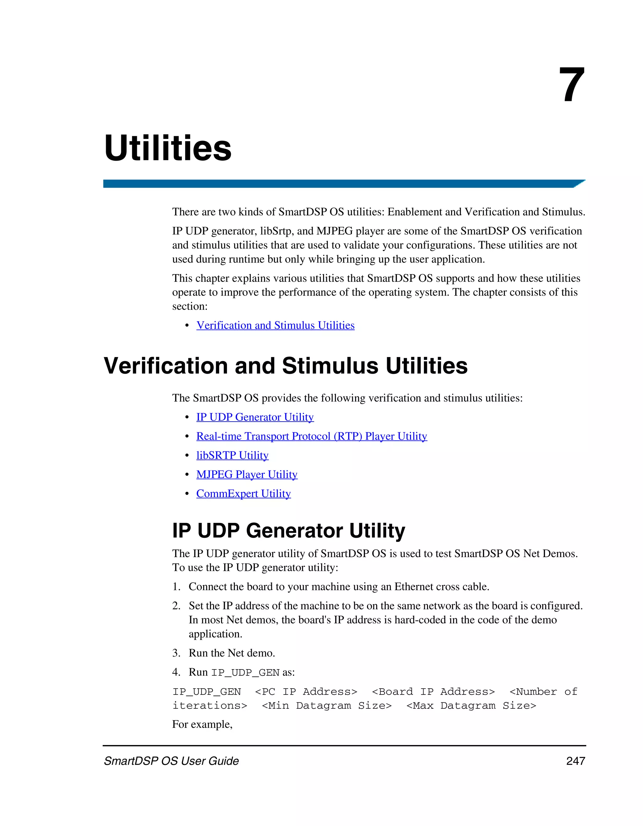 7
Utilities
           There are two kinds of SmartDSP OS utilities: Enablement and Verification and Stimulus.
           IP UDP generator, libSrtp, and MJPEG player are some of the SmartDSP OS verification
           and stimulus utilities that are used to validate your configurations. These utilities are not
           used during runtime but only while bringing up the user application.
           This chapter explains various utilities that SmartDSP OS supports and how these utilities
           operate to improve the performance of the operating system. The chapter consists of this
           section:
             • Verification and Stimulus Utilities


Verification and Stimulus Utilities
           The SmartDSP OS provides the following verification and stimulus utilities:
             • IP UDP Generator Utility
             • Real-time Transport Protocol (RTP) Player Utility
             • libSRTP Utility
             • MJPEG Player Utility
             • CommExpert Utility


           IP UDP Generator Utility
           The IP UDP generator utility of SmartDSP OS is used to test SmartDSP OS Net Demos.
           To use the IP UDP generator utility:
           1. Connect the board to your machine using an Ethernet cross cable.
           2. Set the IP address of the machine to be on the same network as the board is configured.
              In most Net demos, the board's IP address is hard-coded in the code of the demo
              application.
           3. Run the Net demo.
           4. Run IP_UDP_GEN as:
           IP_UDP_GEN <PC IP Address> <Board IP Address> <Number of
           iterations> <Min Datagram Size> <Max Datagram Size>
           For example,


SmartDSP OS User Guide                                                                              247
 