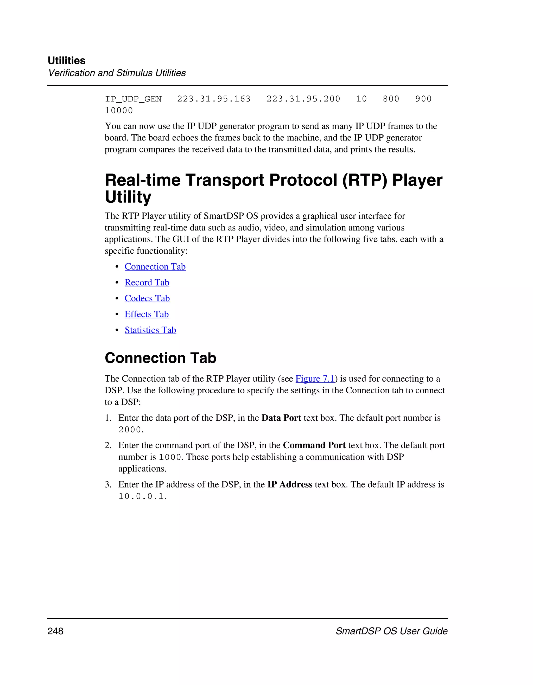 Utilities
Verification and Stimulus Utilities

              IP_UDP_GEN            223.31.95.163       223.31.95.200          10     800      900
              10000
              You can now use the IP UDP generator program to send as many IP UDP frames to the
              board. The board echoes the frames back to the machine, and the IP UDP generator
              program compares the received data to the transmitted data, and prints the results.


              Real-time Transport Protocol (RTP) Player
              Utility
              The RTP Player utility of SmartDSP OS provides a graphical user interface for
              transmitting real-time data such as audio, video, and simulation among various
              applications. The GUI of the RTP Player divides into the following five tabs, each with a
              specific functionality:
                 • Connection Tab
                 • Record Tab
                 • Codecs Tab
                 • Effects Tab
                 • Statistics Tab


              Connection Tab
              The Connection tab of the RTP Player utility (see Figure 7.1) is used for connecting to a
              DSP. Use the following procedure to specify the settings in the Connection tab to connect
              to a DSP:
              1. Enter the data port of the DSP, in the Data Port text box. The default port number is
                 2000.
              2. Enter the command port of the DSP, in the Command Port text box. The default port
                 number is 1000. These ports help establishing a communication with DSP
                 applications.
              3. Enter the IP address of the DSP, in the IP Address text box. The default IP address is
                 10.0.0.1.




248                                                                       SmartDSP OS User Guide
 