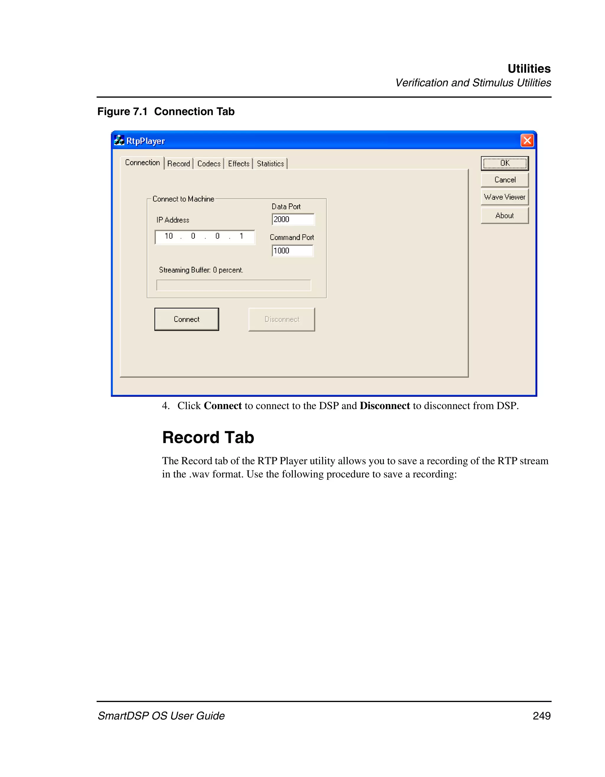 Utilities
                                                                Verification and Stimulus Utilities

Figure 7.1 Connection Tab




           4. Click Connect to connect to the DSP and Disconnect to disconnect from DSP.


           Record Tab
           The Record tab of the RTP Player utility allows you to save a recording of the RTP stream
           in the .wav format. Use the following procedure to save a recording:




SmartDSP OS User Guide                                                                          249
 