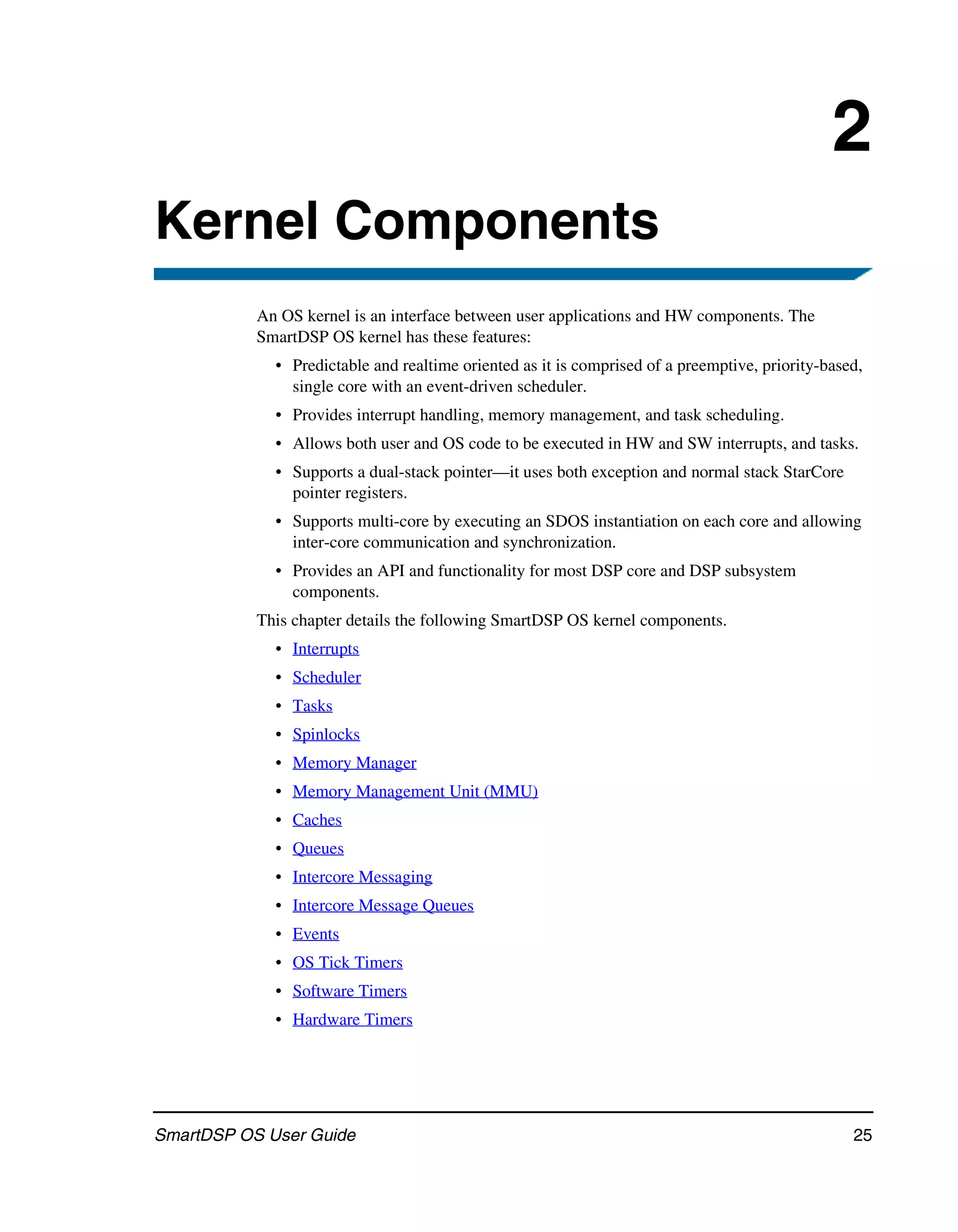 2
Kernel Components
           An OS kernel is an interface between user applications and HW components. The
           SmartDSP OS kernel has these features:
             • Predictable and realtime oriented as it is comprised of a preemptive, priority-based,
               single core with an event-driven scheduler.
             • Provides interrupt handling, memory management, and task scheduling.
             • Allows both user and OS code to be executed in HW and SW interrupts, and tasks.
             • Supports a dual-stack pointer—it uses both exception and normal stack StarCore
               pointer registers.
             • Supports multi-core by executing an SDOS instantiation on each core and allowing
               inter-core communication and synchronization.
             • Provides an API and functionality for most DSP core and DSP subsystem
               components.
           This chapter details the following SmartDSP OS kernel components.
             • Interrupts
             • Scheduler
             • Tasks
             • Spinlocks
             • Memory Manager
             • Memory Management Unit (MMU)
             • Caches
             • Queues
             • Intercore Messaging
             • Intercore Message Queues
             • Events
             • OS Tick Timers
             • Software Timers
             • Hardware Timers




SmartDSP OS User Guide                                                                            25
 