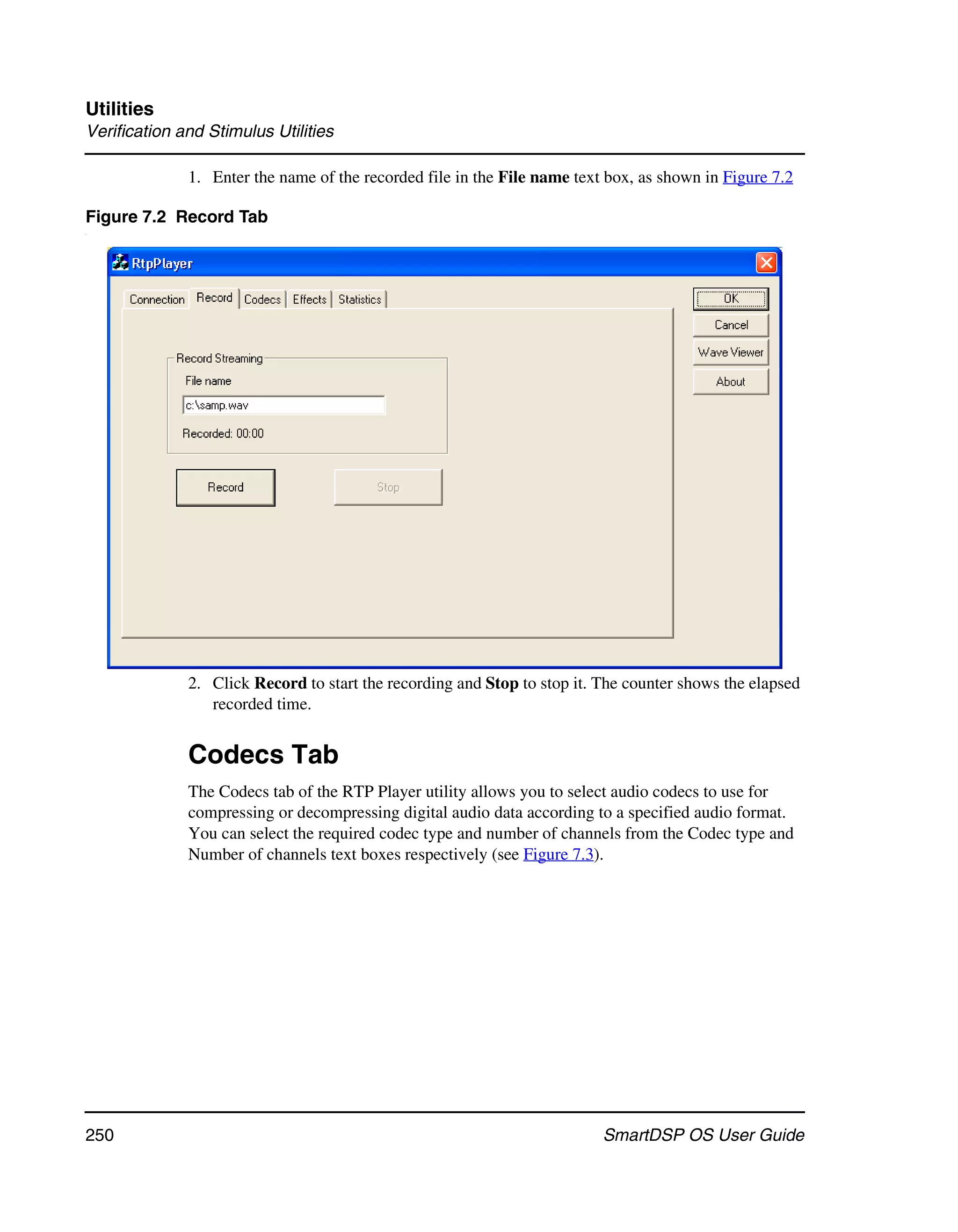 Utilities
Verification and Stimulus Utilities

              1. Enter the name of the recorded file in the File name text box, as shown in Figure 7.2

Figure 7.2 Record Tab
.




              2. Click Record to start the recording and Stop to stop it. The counter shows the elapsed
                 recorded time.


              Codecs Tab
              The Codecs tab of the RTP Player utility allows you to select audio codecs to use for
              compressing or decompressing digital audio data according to a specified audio format.
              You can select the required codec type and number of channels from the Codec type and
              Number of channels text boxes respectively (see Figure 7.3).




250                                                                       SmartDSP OS User Guide
 