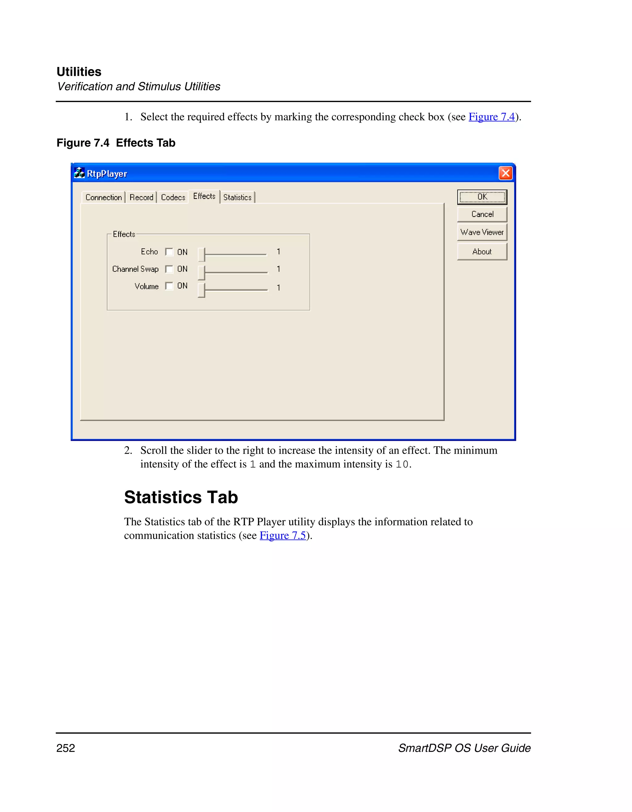 Utilities
Verification and Stimulus Utilities

              1. Select the required effects by marking the corresponding check box (see Figure 7.4).

Figure 7.4 Effects Tab




              2. Scroll the slider to the right to increase the intensity of an effect. The minimum
                 intensity of the effect is 1 and the maximum intensity is 10.


              Statistics Tab
              The Statistics tab of the RTP Player utility displays the information related to
              communication statistics (see Figure 7.5).




252                                                                         SmartDSP OS User Guide
 
