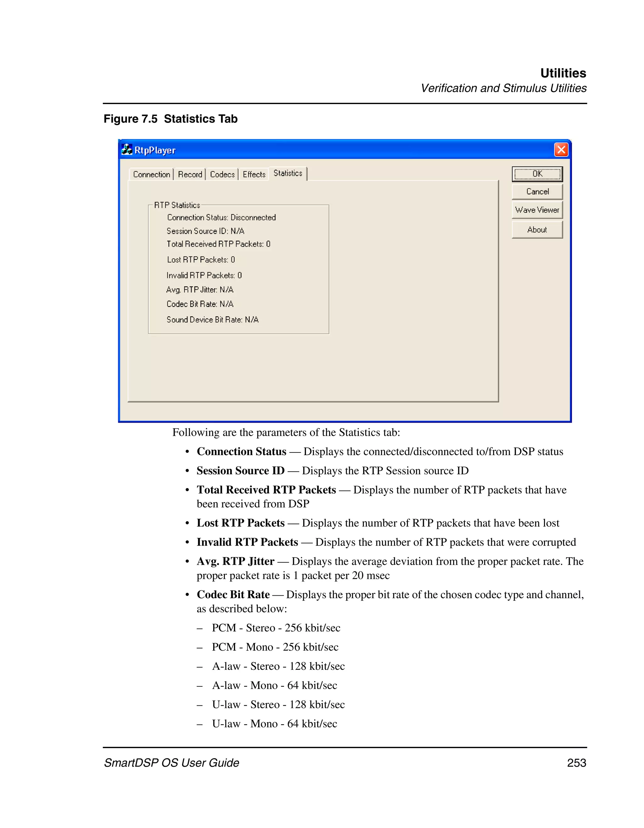 Utilities
                                                                  Verification and Stimulus Utilities

Figure 7.5 Statistics Tab




            Following are the parameters of the Statistics tab:
               • Connection Status — Displays the connected/disconnected to/from DSP status
               • Session Source ID — Displays the RTP Session source ID
               • Total Received RTP Packets — Displays the number of RTP packets that have
                 been received from DSP
               • Lost RTP Packets — Displays the number of RTP packets that have been lost
               • Invalid RTP Packets — Displays the number of RTP packets that were corrupted
               • Avg. RTP Jitter — Displays the average deviation from the proper packet rate. The
                 proper packet rate is 1 packet per 20 msec
               • Codec Bit Rate — Displays the proper bit rate of the chosen codec type and channel,
                 as described below:
                 – PCM - Stereo - 256 kbit/sec
                 – PCM - Mono - 256 kbit/sec
                 – A-law - Stereo - 128 kbit/sec
                 – A-law - Mono - 64 kbit/sec
                 – U-law - Stereo - 128 kbit/sec
                 – U-law - Mono - 64 kbit/sec


SmartDSP OS User Guide                                                                          253
 