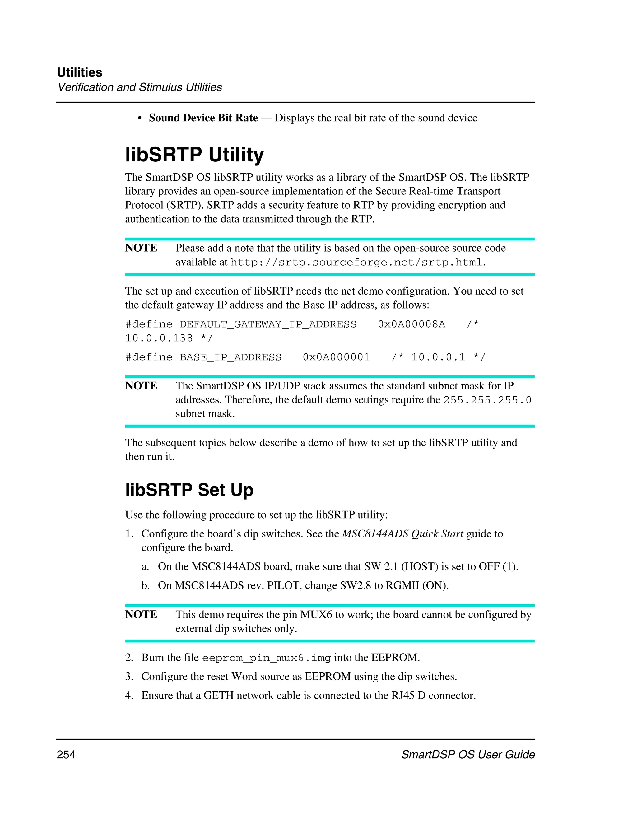 Utilities
Verification and Stimulus Utilities

                 • Sound Device Bit Rate — Displays the real bit rate of the sound device


              libSRTP Utility
              The SmartDSP OS libSRTP utility works as a library of the SmartDSP OS. The libSRTP
              library provides an open-source implementation of the Secure Real-time Transport
              Protocol (SRTP). SRTP adds a security feature to RTP by providing encryption and
              authentication to the data transmitted through the RTP.

              NOTE       Please add a note that the utility is based on the open-source source code
                         available at http://srtp.sourceforge.net/srtp.html.

              The set up and execution of libSRTP needs the net demo configuration. You need to set
              the default gateway IP address and the Base IP address, as follows:
              #define DEFAULT_GATEWAY_IP_ADDRESS                      0x0A00008A          /*
              10.0.0.138 */
              #define BASE_IP_ADDRESS                0x0A000001            /* 10.0.0.1 */

              NOTE       The SmartDSP OS IP/UDP stack assumes the standard subnet mask for IP
                         addresses. Therefore, the default demo settings require the 255.255.255.0
                         subnet mask.

              The subsequent topics below describe a demo of how to set up the libSRTP utility and
              then run it.


              libSRTP Set Up
              Use the following procedure to set up the libSRTP utility:
              1. Configure the board’s dip switches. See the MSC8144ADS Quick Start guide to
                 configure the board.
                 a. On the MSC8144ADS board, make sure that SW 2.1 (HOST) is set to OFF (1).
                 b. On MSC8144ADS rev. PILOT, change SW2.8 to RGMII (ON).

              NOTE       This demo requires the pin MUX6 to work; the board cannot be configured by
                         external dip switches only.

              2. Burn the file eeprom_pin_mux6.img into the EEPROM.
              3. Configure the reset Word source as EEPROM using the dip switches.
              4. Ensure that a GETH network cable is connected to the RJ45 D connector.




254                                                                         SmartDSP OS User Guide
 