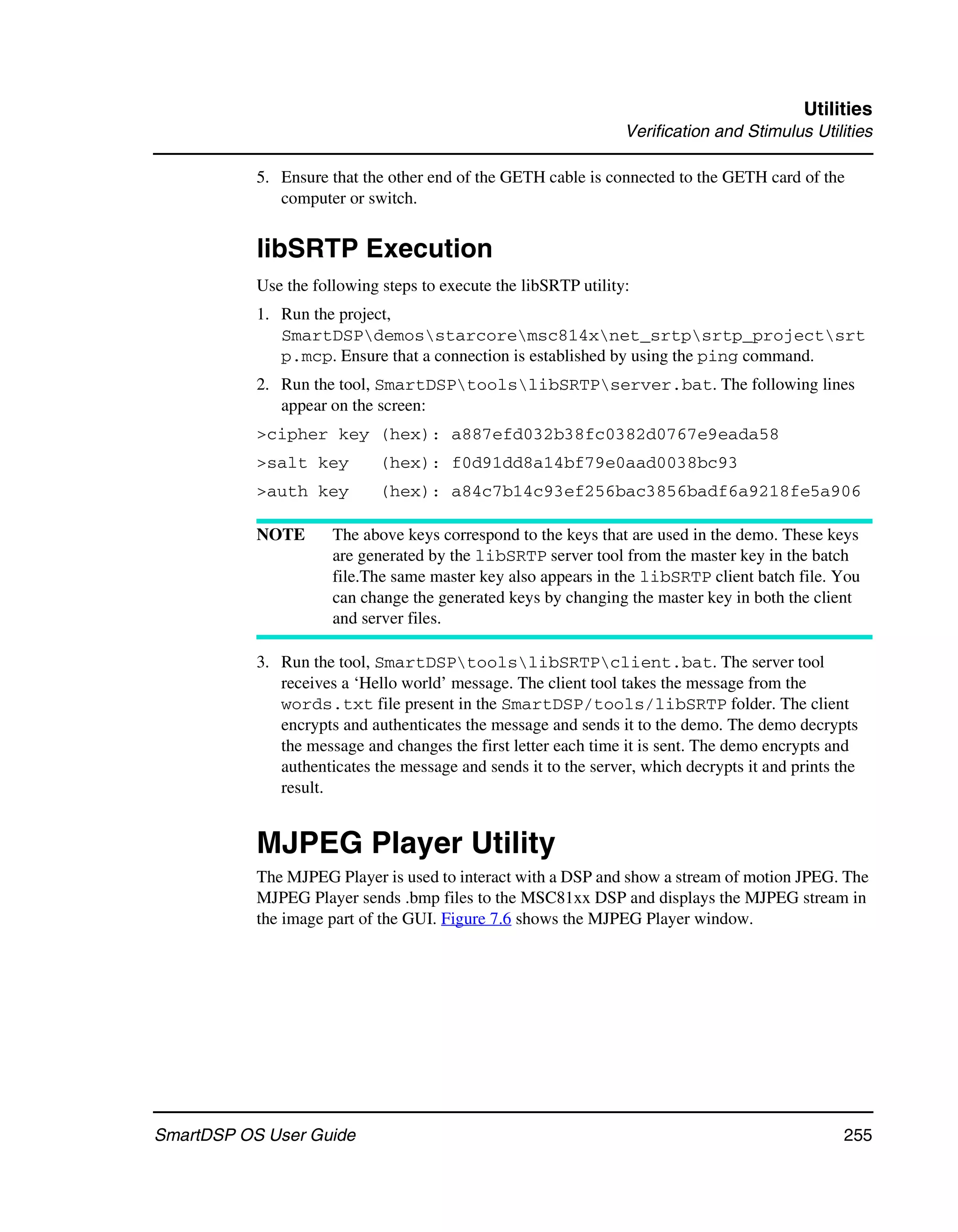 Utilities
                                                                 Verification and Stimulus Utilities

           5. Ensure that the other end of the GETH cable is connected to the GETH card of the
              computer or switch.


           libSRTP Execution
           Use the following steps to execute the libSRTP utility:
           1. Run the project,
              SmartDSPdemosstarcoremsc814xnet_srtpsrtp_projectsrt
              p.mcp. Ensure that a connection is established by using the ping command.
           2. Run the tool, SmartDSPtoolslibSRTPserver.bat. The following lines
              appear on the screen:
           >cipher key (hex): a887efd032b38fc0382d0767e9eada58
           >salt key         (hex): f0d91dd8a14bf79e0aad0038bc93
           >auth key         (hex): a84c7b14c93ef256bac3856badf6a9218fe5a906

           NOTE       The above keys correspond to the keys that are used in the demo. These keys
                      are generated by the libSRTP server tool from the master key in the batch
                      file.The same master key also appears in the libSRTP client batch file. You
                      can change the generated keys by changing the master key in both the client
                      and server files.

           3. Run the tool, SmartDSPtoolslibSRTPclient.bat. The server tool
              receives a ‘Hello world’ message. The client tool takes the message from the
              words.txt file present in the SmartDSP/tools/libSRTP folder. The client
              encrypts and authenticates the message and sends it to the demo. The demo decrypts
              the message and changes the first letter each time it is sent. The demo encrypts and
              authenticates the message and sends it to the server, which decrypts it and prints the
              result.


           MJPEG Player Utility
           The MJPEG Player is used to interact with a DSP and show a stream of motion JPEG. The
           MJPEG Player sends .bmp files to the MSC81xx DSP and displays the MJPEG stream in
           the image part of the GUI. Figure 7.6 shows the MJPEG Player window.




SmartDSP OS User Guide                                                                           255
 