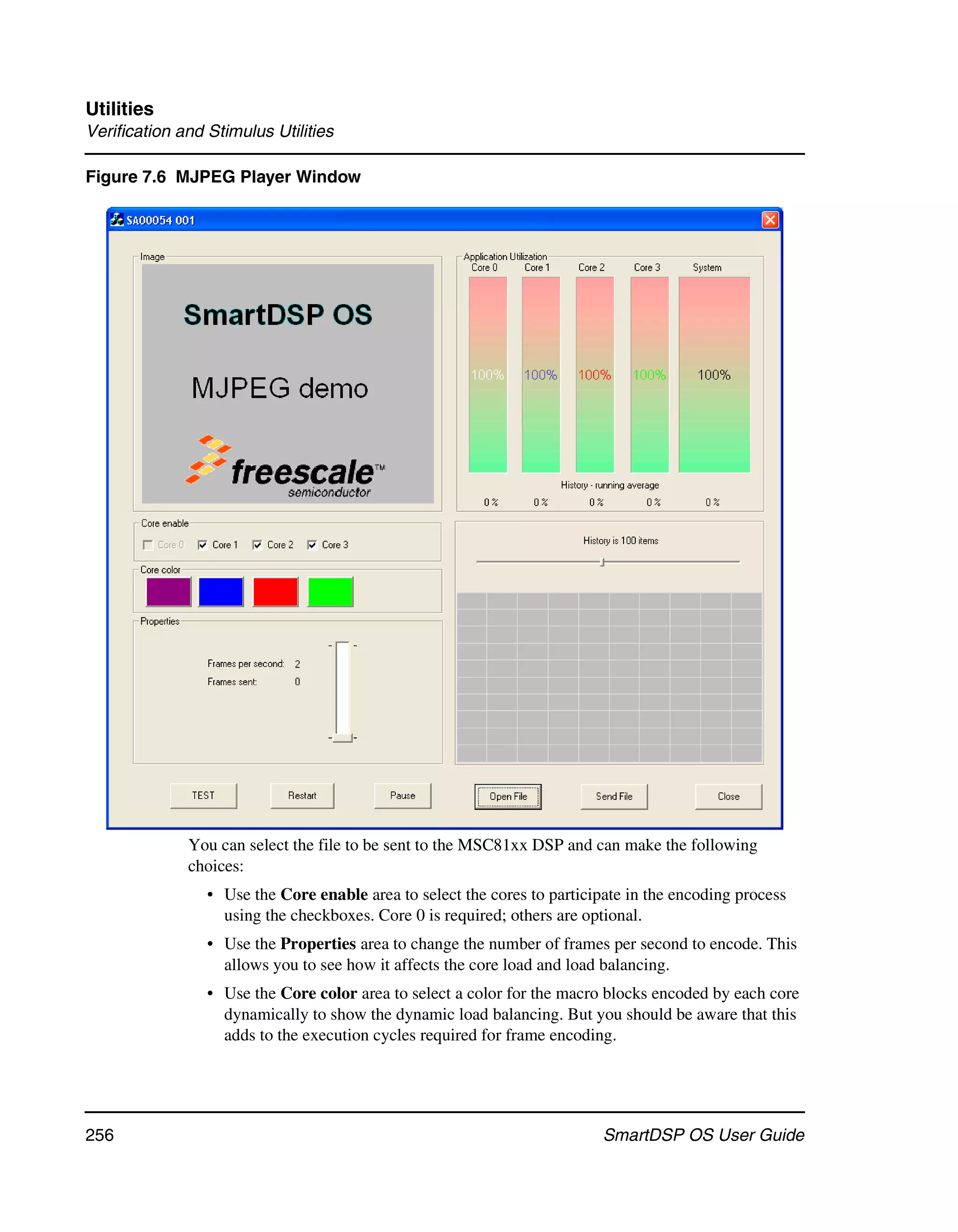 Utilities
Verification and Stimulus Utilities

Figure 7.6 MJPEG Player Window




              You can select the file to be sent to the MSC81xx DSP and can make the following
              choices:
                 • Use the Core enable area to select the cores to participate in the encoding process
                   using the checkboxes. Core 0 is required; others are optional.
                 • Use the Properties area to change the number of frames per second to encode. This
                   allows you to see how it affects the core load and load balancing.
                 • Use the Core color area to select a color for the macro blocks encoded by each core
                   dynamically to show the dynamic load balancing. But you should be aware that this
                   adds to the execution cycles required for frame encoding.




256                                                                        SmartDSP OS User Guide
 