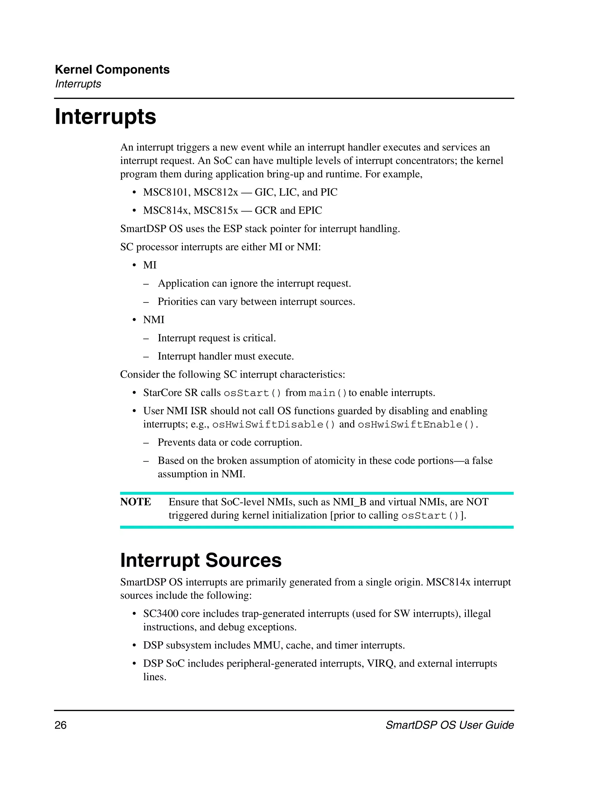 Kernel Components
Interrupts


Interrupts
             An interrupt triggers a new event while an interrupt handler executes and services an
             interrupt request. An SoC can have multiple levels of interrupt concentrators; the kernel
             program them during application bring-up and runtime. For example,
               • MSC8101, MSC812x — GIC, LIC, and PIC
               • MSC814x, MSC815x — GCR and EPIC
             SmartDSP OS uses the ESP stack pointer for interrupt handling.
             SC processor interrupts are either MI or NMI:
               • MI
                  – Application can ignore the interrupt request.
                  – Priorities can vary between interrupt sources.
               • NMI
                  – Interrupt request is critical.
                  – Interrupt handler must execute.
             Consider the following SC interrupt characteristics:
               • StarCore SR calls osStart() from main()to enable interrupts.
               • User NMI ISR should not call OS functions guarded by disabling and enabling
                 interrupts; e.g., osHwiSwiftDisable() and osHwiSwiftEnable().
                  – Prevents data or code corruption.
                  – Based on the broken assumption of atomicity in these code portions—a false
                    assumption in NMI.

             NOTE       Ensure that SoC-level NMIs, such as NMI_B and virtual NMIs, are NOT
                        triggered during kernel initialization [prior to calling osStart()].



             Interrupt Sources
             SmartDSP OS interrupts are primarily generated from a single origin. MSC814x interrupt
             sources include the following:
               • SC3400 core includes trap-generated interrupts (used for SW interrupts), illegal
                 instructions, and debug exceptions.
               • DSP subsystem includes MMU, cache, and timer interrupts.
               • DSP SoC includes peripheral-generated interrupts, VIRQ, and external interrupts
                 lines.



26                                                                        SmartDSP OS User Guide
 