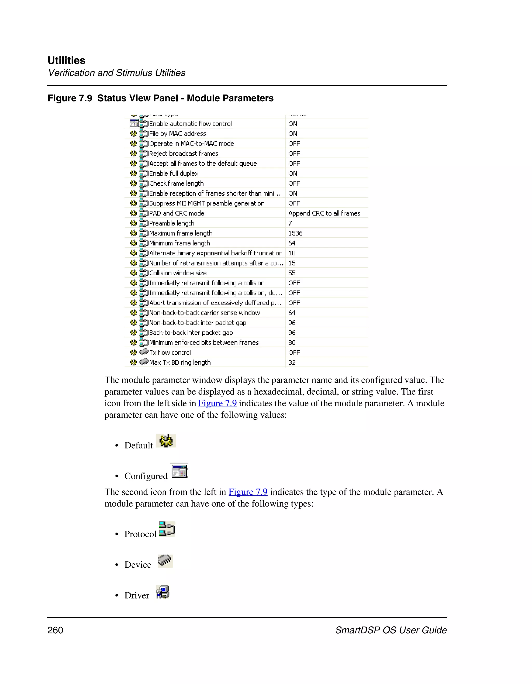 Utilities
Verification and Stimulus Utilities

Figure 7.9 Status View Panel - Module Parameters




              The module parameter window displays the parameter name and its configured value. The
              parameter values can be displayed as a hexadecimal, decimal, or string value. The first
              icon from the left side in Figure 7.9 indicates the value of the module parameter. A module
              parameter can have one of the following values:


                 • Default


                 • Configured
              The second icon from the left in Figure 7.9 indicates the type of the module parameter. A
              module parameter can have one of the following types:


                 • Protocol


                 • Device


                 • Driver


260                                                                        SmartDSP OS User Guide
 