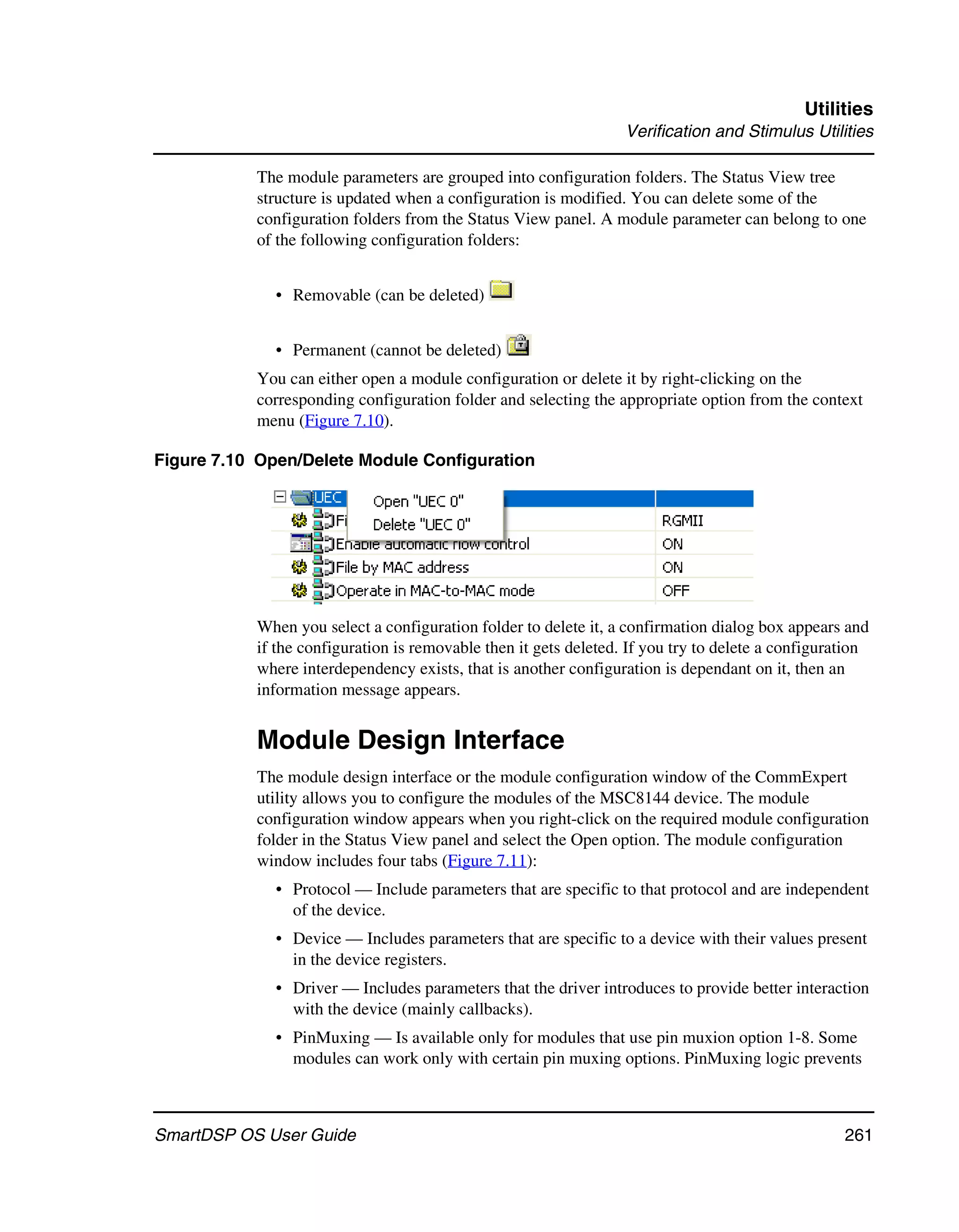 Utilities
                                                                  Verification and Stimulus Utilities

           The module parameters are grouped into configuration folders. The Status View tree
           structure is updated when a configuration is modified. You can delete some of the
           configuration folders from the Status View panel. A module parameter can belong to one
           of the following configuration folders:


              • Removable (can be deleted)


              • Permanent (cannot be deleted)
           You can either open a module configuration or delete it by right-clicking on the
           corresponding configuration folder and selecting the appropriate option from the context
           menu (Figure 7.10).

Figure 7.10 Open/Delete Module Configuration




           When you select a configuration folder to delete it, a confirmation dialog box appears and
           if the configuration is removable then it gets deleted. If you try to delete a configuration
           where interdependency exists, that is another configuration is dependant on it, then an
           information message appears.


           Module Design Interface
           The module design interface or the module configuration window of the CommExpert
           utility allows you to configure the modules of the MSC8144 device. The module
           configuration window appears when you right-click on the required module configuration
           folder in the Status View panel and select the Open option. The module configuration
           window includes four tabs (Figure 7.11):
              • Protocol — Include parameters that are specific to that protocol and are independent
                of the device.
              • Device — Includes parameters that are specific to a device with their values present
                in the device registers.
              • Driver — Includes parameters that the driver introduces to provide better interaction
                with the device (mainly callbacks).
              • PinMuxing — Is available only for modules that use pin muxion option 1-8. Some
                modules can work only with certain pin muxing options. PinMuxing logic prevents



SmartDSP OS User Guide                                                                             261
 