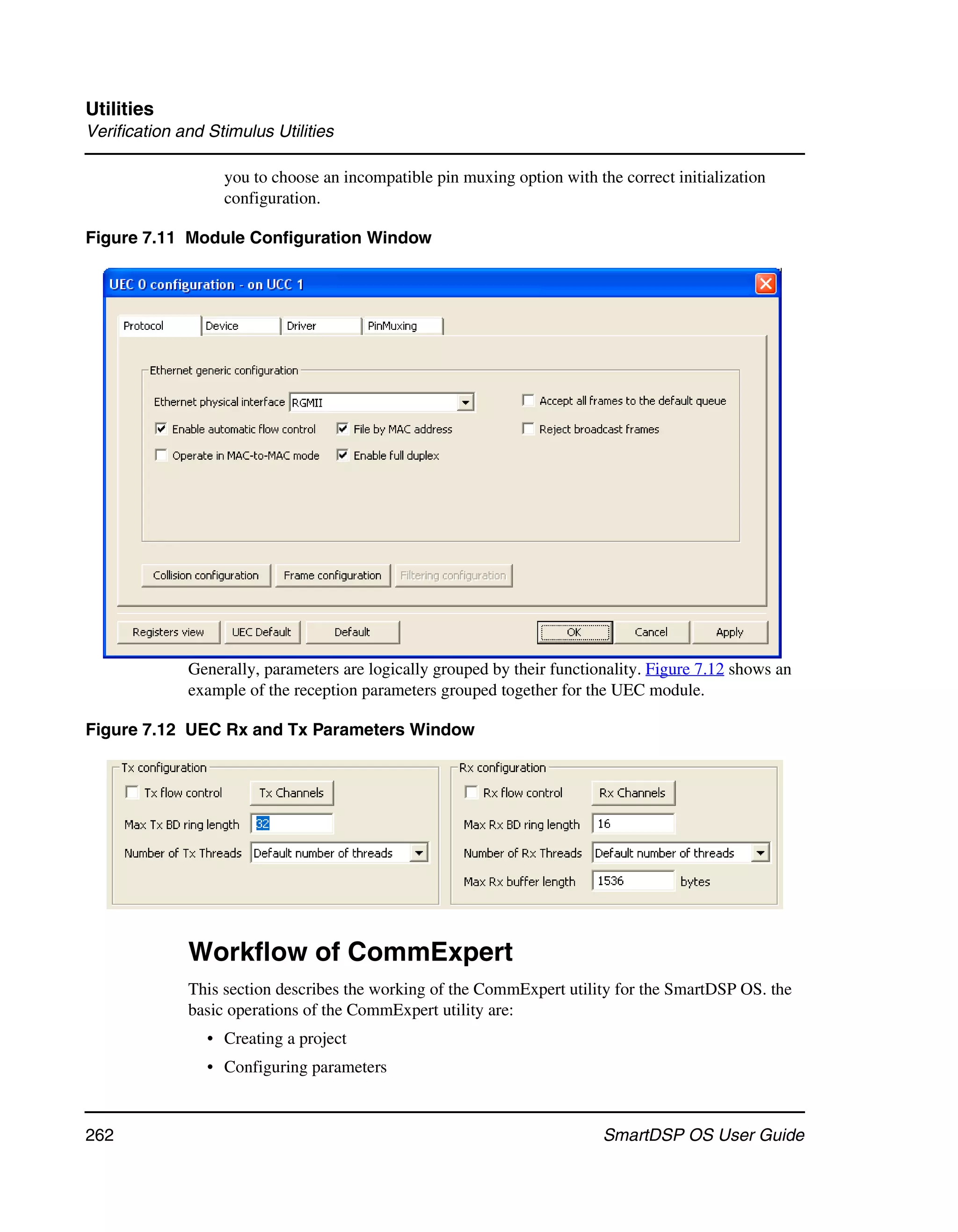 Utilities
Verification and Stimulus Utilities

                   you to choose an incompatible pin muxing option with the correct initialization
                   configuration.

Figure 7.11 Module Configuration Window




              Generally, parameters are logically grouped by their functionality. Figure 7.12 shows an
              example of the reception parameters grouped together for the UEC module.

Figure 7.12 UEC Rx and Tx Parameters Window




              Workflow of CommExpert
              This section describes the working of the CommExpert utility for the SmartDSP OS. the
              basic operations of the CommExpert utility are:
                 • Creating a project
                 • Configuring parameters


262                                                                       SmartDSP OS User Guide
 