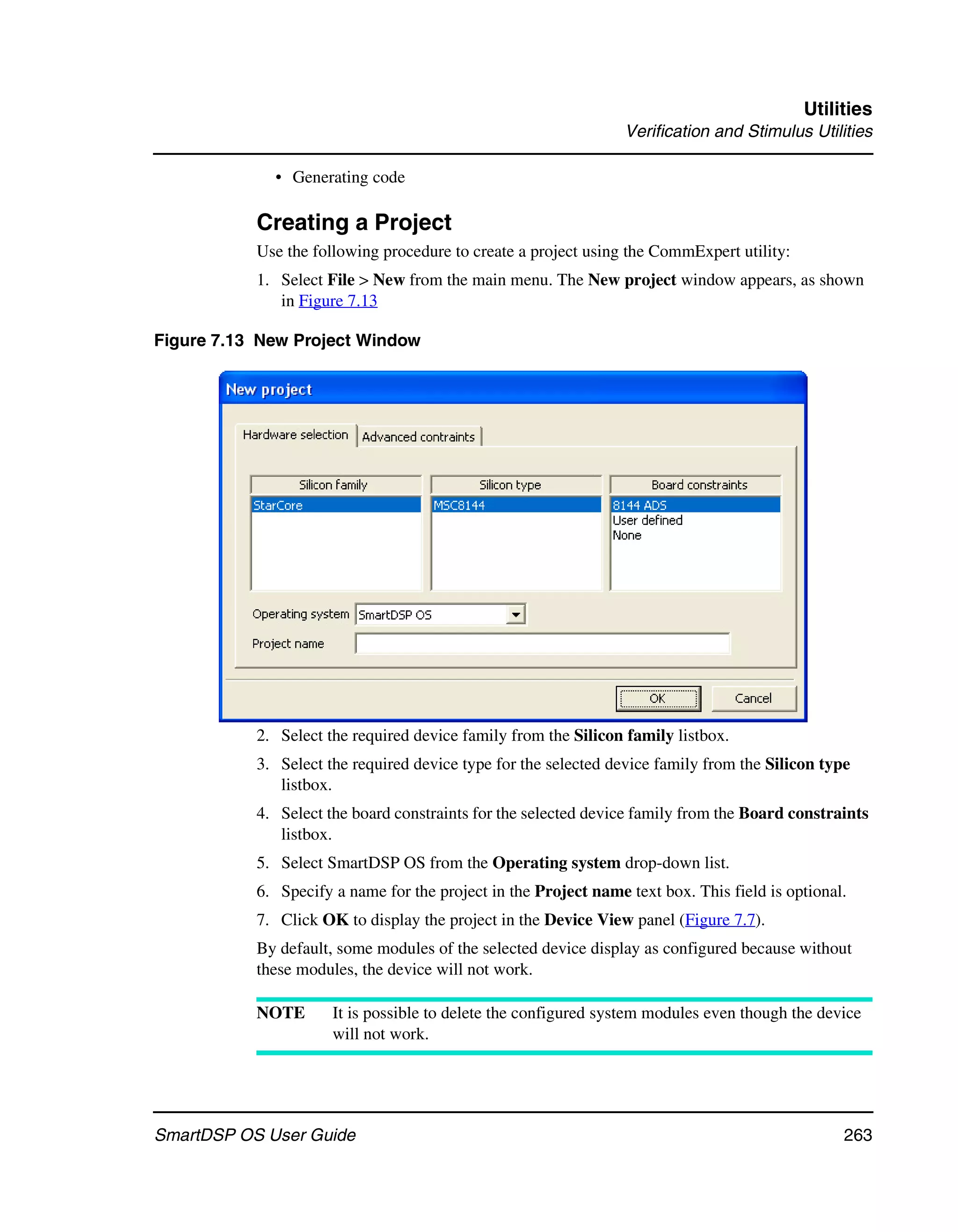 Utilities
                                                                 Verification and Stimulus Utilities

             • Generating code

           Creating a Project
           Use the following procedure to create a project using the CommExpert utility:
           1. Select File > New from the main menu. The New project window appears, as shown
              in Figure 7.13

Figure 7.13 New Project Window




           2. Select the required device family from the Silicon family listbox.
           3. Select the required device type for the selected device family from the Silicon type
              listbox.
           4. Select the board constraints for the selected device family from the Board constraints
              listbox.
           5. Select SmartDSP OS from the Operating system drop-down list.
           6. Specify a name for the project in the Project name text box. This field is optional.
           7. Click OK to display the project in the Device View panel (Figure 7.7).
           By default, some modules of the selected device display as configured because without
           these modules, the device will not work.

           NOTE       It is possible to delete the configured system modules even though the device
                      will not work.




SmartDSP OS User Guide                                                                           263
 