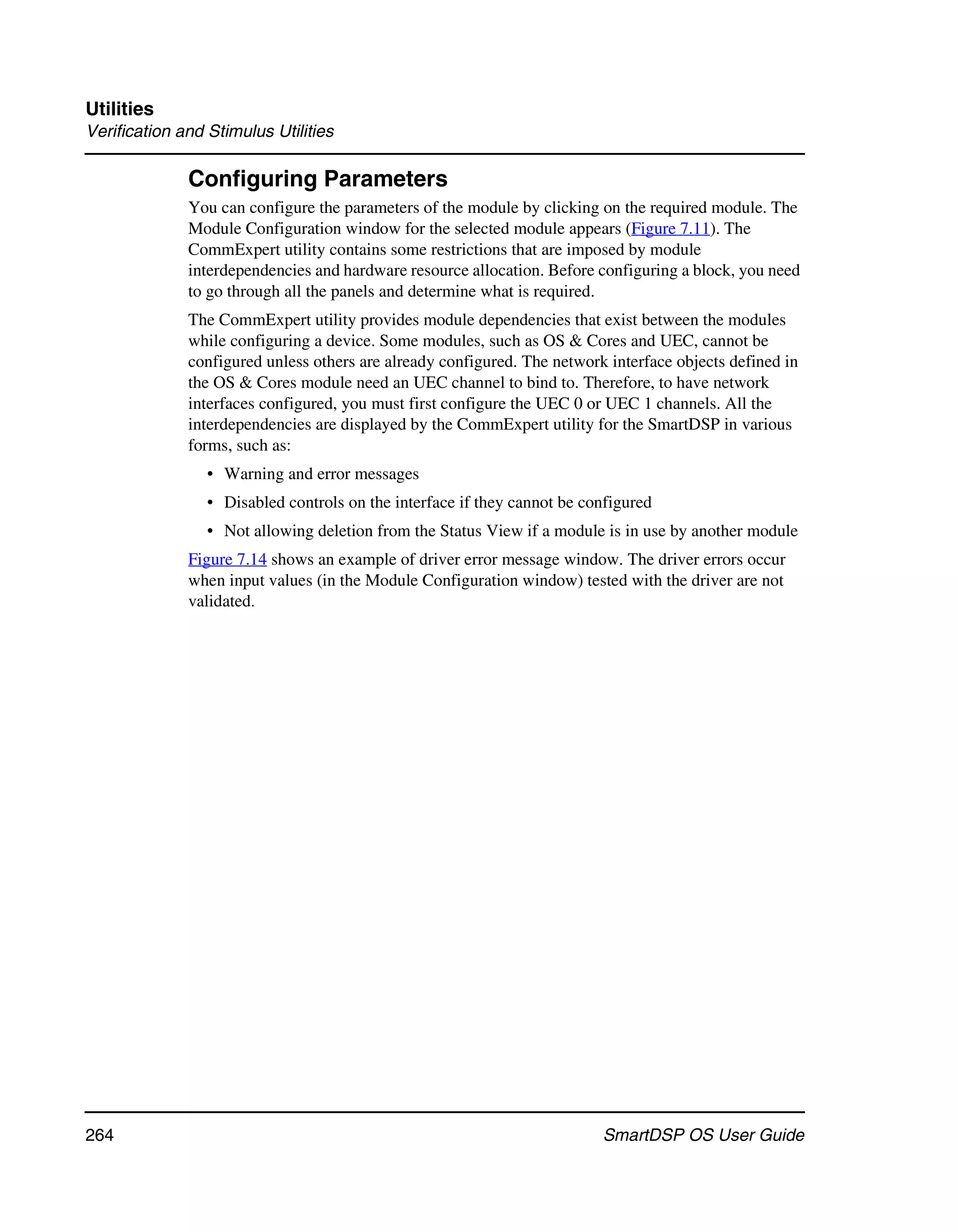 Utilities
Verification and Stimulus Utilities

              Configuring Parameters
              You can configure the parameters of the module by clicking on the required module. The
              Module Configuration window for the selected module appears (Figure 7.11). The
              CommExpert utility contains some restrictions that are imposed by module
              interdependencies and hardware resource allocation. Before configuring a block, you need
              to go through all the panels and determine what is required.
              The CommExpert utility provides module dependencies that exist between the modules
              while configuring a device. Some modules, such as OS & Cores and UEC, cannot be
              configured unless others are already configured. The network interface objects defined in
              the OS & Cores module need an UEC channel to bind to. Therefore, to have network
              interfaces configured, you must first configure the UEC 0 or UEC 1 channels. All the
              interdependencies are displayed by the CommExpert utility for the SmartDSP in various
              forms, such as:
                 • Warning and error messages
                 • Disabled controls on the interface if they cannot be configured
                 • Not allowing deletion from the Status View if a module is in use by another module
              Figure 7.14 shows an example of driver error message window. The driver errors occur
              when input values (in the Module Configuration window) tested with the driver are not
              validated.




264                                                                       SmartDSP OS User Guide
 