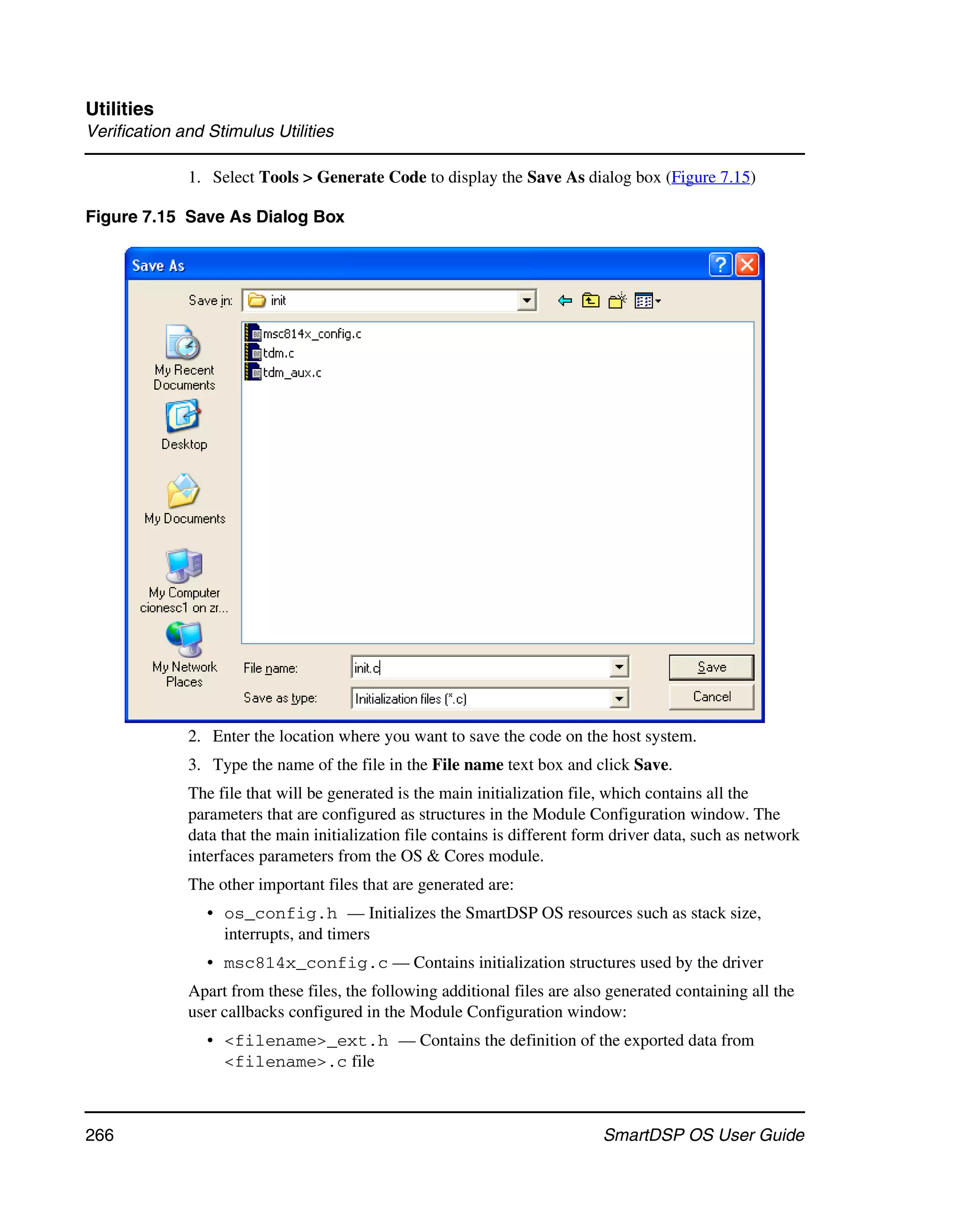 Utilities
Verification and Stimulus Utilities

              1. Select Tools > Generate Code to display the Save As dialog box (Figure 7.15)

Figure 7.15 Save As Dialog Box




              2. Enter the location where you want to save the code on the host system.
              3. Type the name of the file in the File name text box and click Save.
              The file that will be generated is the main initialization file, which contains all the
              parameters that are configured as structures in the Module Configuration window. The
              data that the main initialization file contains is different form driver data, such as network
              interfaces parameters from the OS & Cores module.
              The other important files that are generated are:
                 • os_config.h — Initializes the SmartDSP OS resources such as stack size,
                   interrupts, and timers
                 • msc814x_config.c — Contains initialization structures used by the driver
              Apart from these files, the following additional files are also generated containing all the
              user callbacks configured in the Module Configuration window:
                 • <filename>_ext.h — Contains the definition of the exported data from
                   <filename>.c file



266                                                                          SmartDSP OS User Guide
 