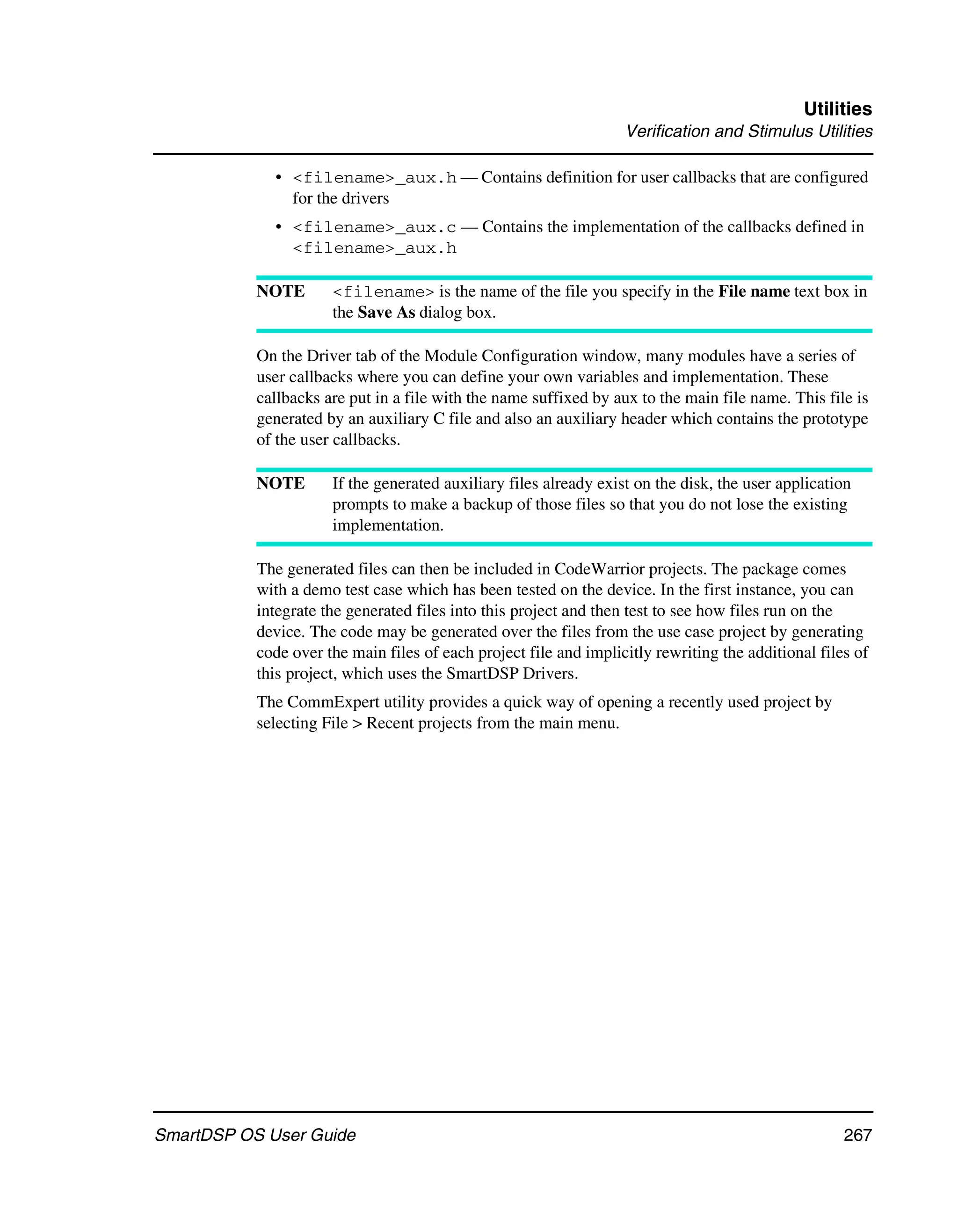 Utilities
                                                                   Verification and Stimulus Utilities

             • <filename>_aux.h — Contains definition for user callbacks that are configured
               for the drivers
             • <filename>_aux.c — Contains the implementation of the callbacks defined in
               <filename>_aux.h

           NOTE       <filename> is the name of the file you specify in the File name text box in
                      the Save As dialog box.

           On the Driver tab of the Module Configuration window, many modules have a series of
           user callbacks where you can define your own variables and implementation. These
           callbacks are put in a file with the name suffixed by aux to the main file name. This file is
           generated by an auxiliary C file and also an auxiliary header which contains the prototype
           of the user callbacks.

           NOTE       If the generated auxiliary files already exist on the disk, the user application
                      prompts to make a backup of those files so that you do not lose the existing
                      implementation.

           The generated files can then be included in CodeWarrior projects. The package comes
           with a demo test case which has been tested on the device. In the first instance, you can
           integrate the generated files into this project and then test to see how files run on the
           device. The code may be generated over the files from the use case project by generating
           code over the main files of each project file and implicitly rewriting the additional files of
           this project, which uses the SmartDSP Drivers.
           The CommExpert utility provides a quick way of opening a recently used project by
           selecting File > Recent projects from the main menu.




SmartDSP OS User Guide                                                                               267
 