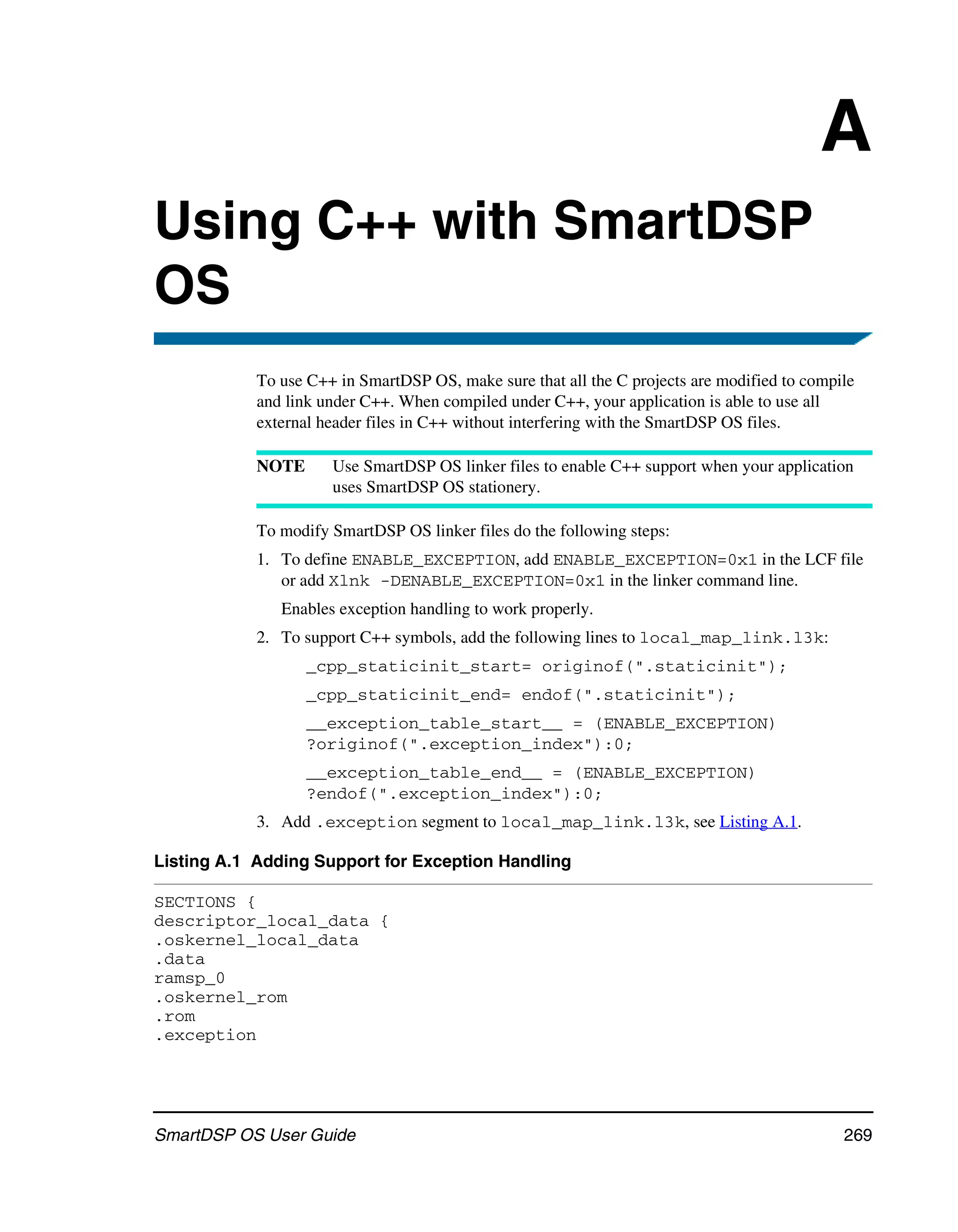 A
Using C++ with SmartDSP
OS
            To use C++ in SmartDSP OS, make sure that all the C projects are modified to compile
            and link under C++. When compiled under C++, your application is able to use all
            external header files in C++ without interfering with the SmartDSP OS files.

            NOTE      Use SmartDSP OS linker files to enable C++ support when your application
                      uses SmartDSP OS stationery.

            To modify SmartDSP OS linker files do the following steps:
            1. To define ENABLE_EXCEPTION, add ENABLE_EXCEPTION=0x1 in the LCF file
               or add Xlnk -DENABLE_EXCEPTION=0x1 in the linker command line.
               Enables exception handling to work properly.
            2. To support C++ symbols, add the following lines to local_map_link.l3k:
                   _cpp_staticinit_start= originof(".staticinit");
                   _cpp_staticinit_end= endof(".staticinit");
                   __exception_table_start__ = (ENABLE_EXCEPTION)
                   ?originof(".exception_index"):0;
                   __exception_table_end__ = (ENABLE_EXCEPTION)
                   ?endof(".exception_index"):0;
            3. Add .exception segment to local_map_link.l3k, see Listing A.1.

Listing A.1 Adding Support for Exception Handling

SECTIONS {
descriptor_local_data {
.oskernel_local_data
.data
ramsp_0
.oskernel_rom
.rom
.exception




SmartDSP OS User Guide                                                                        269
 