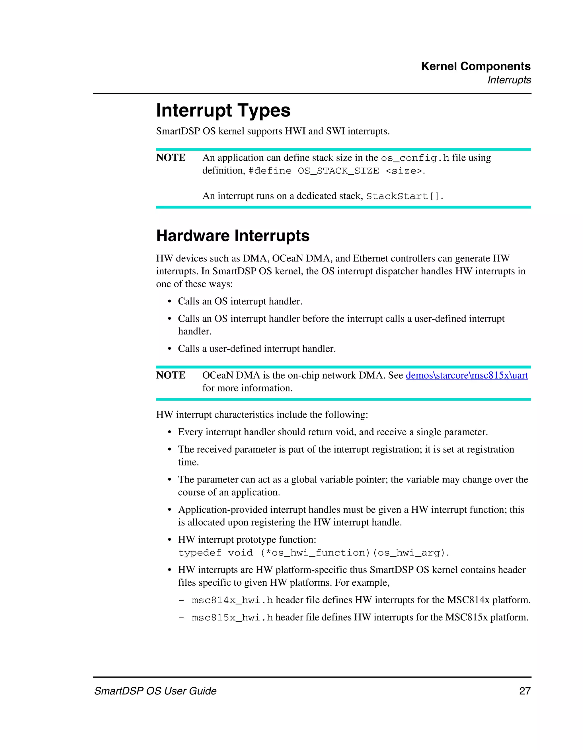 Kernel Components
                                                                                              Interrupts


           Interrupt Types
           SmartDSP OS kernel supports HWI and SWI interrupts.

           NOTE       An application can define stack size in the os_config.h file using
                      definition, #define OS_STACK_SIZE <size>.

                      An interrupt runs on a dedicated stack, StackStart[].



           Hardware Interrupts
           HW devices such as DMA, OCeaN DMA, and Ethernet controllers can generate HW
           interrupts. In SmartDSP OS kernel, the OS interrupt dispatcher handles HW interrupts in
           one of these ways:
             • Calls an OS interrupt handler.
             • Calls an OS interrupt handler before the interrupt calls a user-defined interrupt
               handler.
             • Calls a user-defined interrupt handler.

           NOTE       OCeaN DMA is the on-chip network DMA. See demosstarcoremsc815xuart
                      for more information.

           HW interrupt characteristics include the following:
             • Every interrupt handler should return void, and receive a single parameter.
             • The received parameter is part of the interrupt registration; it is set at registration
               time.
             • The parameter can act as a global variable pointer; the variable may change over the
               course of an application.
             • Application-provided interrupt handles must be given a HW interrupt function; this
               is allocated upon registering the HW interrupt handle.
             • HW interrupt prototype function:
               typedef void (*os_hwi_function)(os_hwi_arg).
             • HW interrupts are HW platform-specific thus SmartDSP OS kernel contains header
               files specific to given HW platforms. For example,
                – msc814x_hwi.h header file defines HW interrupts for the MSC814x platform.
                – msc815x_hwi.h header file defines HW interrupts for the MSC815x platform.




SmartDSP OS User Guide                                                                                   27
 