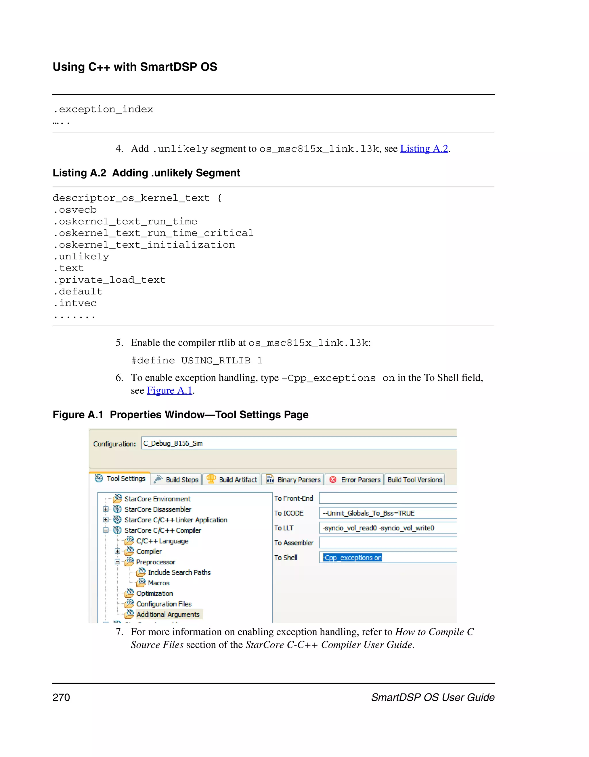 Using C++ with SmartDSP OS


.exception_index
…..

            4. Add .unlikely segment to os_msc815x_link.l3k, see Listing A.2.

Listing A.2 Adding .unlikely Segment

descriptor_os_kernel_text {
.osvecb
.oskernel_text_run_time
.oskernel_text_run_time_critical
.oskernel_text_initialization
.unlikely
.text
.private_load_text
.default
.intvec
.......

            5. Enable the compiler rtlib at os_msc815x_link.l3k:
               #define USING_RTLIB 1
            6. To enable exception handling, type –Cpp_exceptions on in the To Shell field,
               see Figure A.1.

Figure A.1 Properties Window—Tool Settings Page




            7. For more information on enabling exception handling, refer to How to Compile C
               Source Files section of the StarCore C-C++ Compiler User Guide.




270                                                                  SmartDSP OS User Guide
 