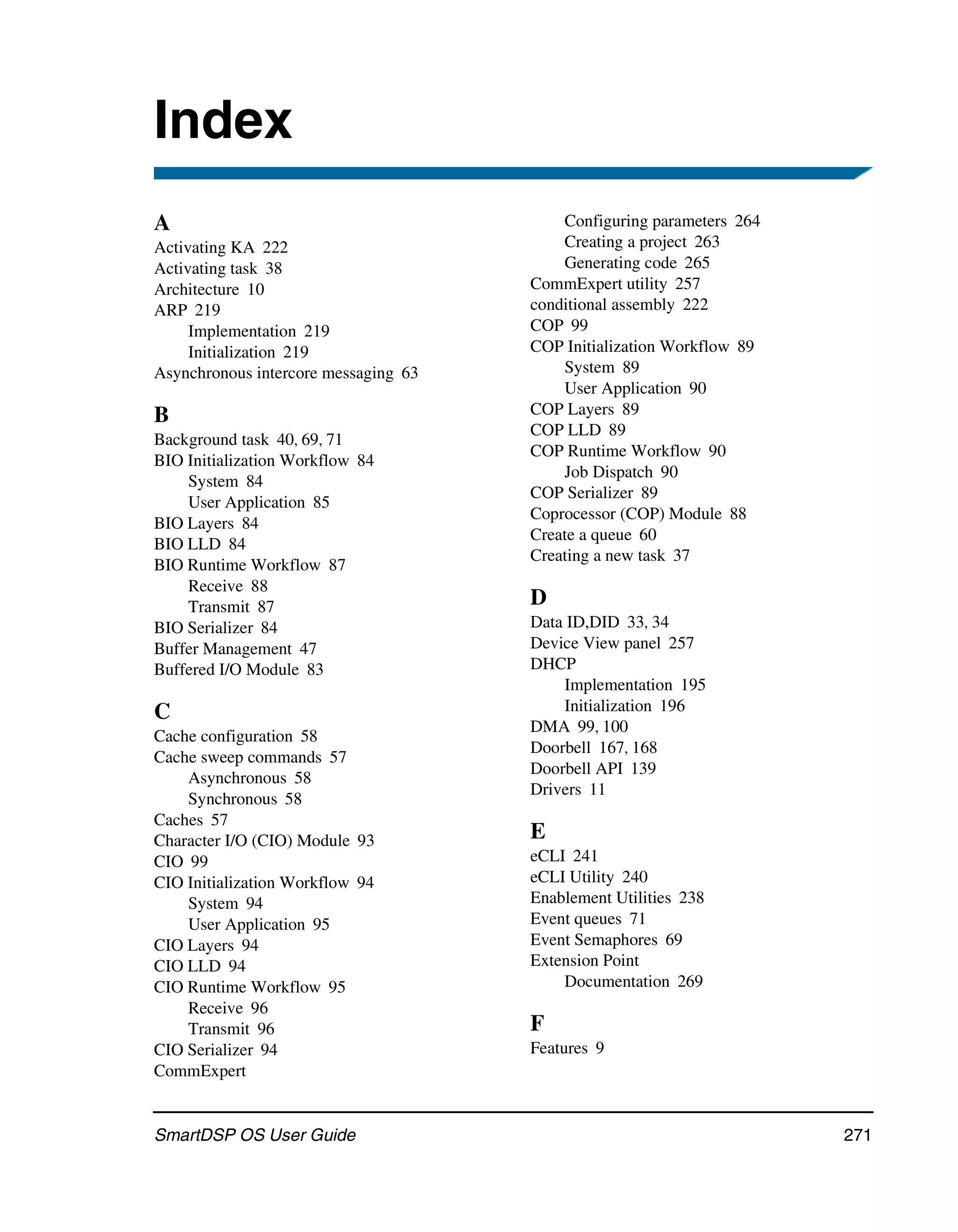 Index
A                                         Configuring parameters 264
Activating KA 222                         Creating a project 263
Activating task 38                        Generating code 265
Architecture 10                       CommExpert utility 257
ARP 219                               conditional assembly 222
     Implementation 219               COP 99
     Initialization 219               COP Initialization Workflow 89
Asynchronous intercore messaging 63       System 89
                                          User Application 90
B                                     COP Layers 89
                                      COP LLD 89
Background task 40, 69, 71
                                      COP Runtime Workflow 90
BIO Initialization Workflow 84
                                          Job Dispatch 90
    System 84
                                      COP Serializer 89
    User Application 85
                                      Coprocessor (COP) Module 88
BIO Layers 84
                                      Create a queue 60
BIO LLD 84
                                      Creating a new task 37
BIO Runtime Workflow 87
    Receive 88
    Transmit 87                       D
BIO Serializer 84                     Data ID,DID 33, 34
Buffer Management 47                  Device View panel 257
Buffered I/O Module 83                DHCP
                                          Implementation 195
C                                         Initialization 196
                                      DMA 99, 100
Cache configuration 58
                                      Doorbell 167, 168
Cache sweep commands 57
                                      Doorbell API 139
    Asynchronous 58
                                      Drivers 11
    Synchronous 58
Caches 57
Character I/O (CIO) Module 93         E
CIO 99                                eCLI 241
CIO Initialization Workflow 94        eCLI Utility 240
    System 94                         Enablement Utilities 238
    User Application 95               Event queues 71
CIO Layers 94                         Event Semaphores 69
CIO LLD 94                            Extension Point
CIO Runtime Workflow 95                   Documentation 269
    Receive 96
    Transmit 96                       F
CIO Serializer 94                     Features 9
CommExpert


SmartDSP OS User Guide                                                 271
 
