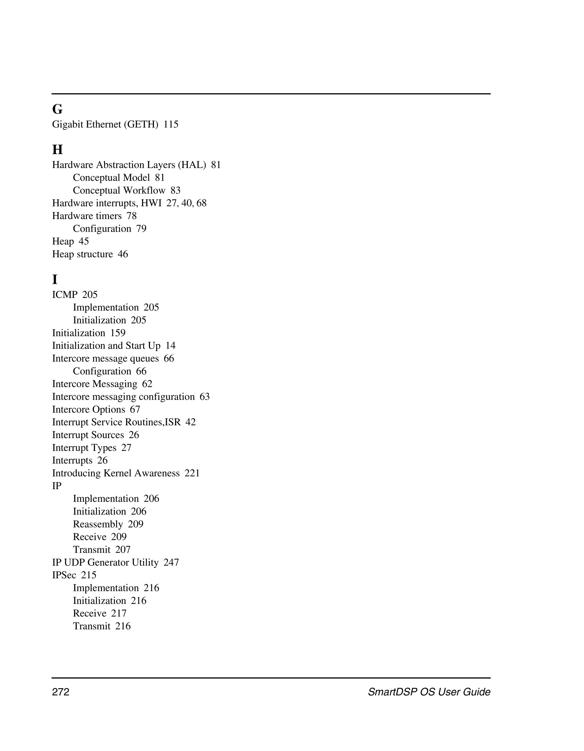 G
Gigabit Ethernet (GETH) 115

H
Hardware Abstraction Layers (HAL) 81
    Conceptual Model 81
    Conceptual Workflow 83
Hardware interrupts, HWI 27, 40, 68
Hardware timers 78
    Configuration 79
Heap 45
Heap structure 46

I
ICMP 205
      Implementation 205
      Initialization 205
Initialization 159
Initialization and Start Up 14
Intercore message queues 66
      Configuration 66
Intercore Messaging 62
Intercore messaging configuration 63
Intercore Options 67
Interrupt Service Routines,ISR 42
Interrupt Sources 26
Interrupt Types 27
Interrupts 26
Introducing Kernel Awareness 221
IP
      Implementation 206
      Initialization 206
      Reassembly 209
      Receive 209
      Transmit 207
IP UDP Generator Utility 247
IPSec 215
      Implementation 216
      Initialization 216
      Receive 217
      Transmit 216




272                                    SmartDSP OS User Guide
 